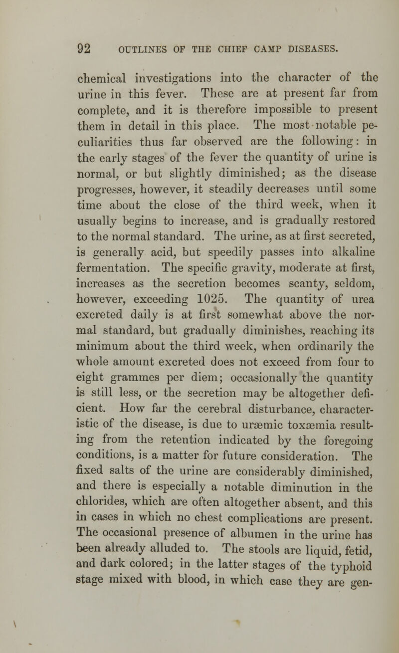 chemical investigations into the character of the urine in this fever. These are at present far from complete, and it is therefore impossible to present them in detail in this place. The most notable pe- culiarities thus far observed are the following: in the early stages of the fever the quantity of urine is normal, or but slightly diminished; as the disease progresses, however, it steadily decreases until some time about the close of the third week, when it usually begins to increase, and is gradually restored to the normal standard. The urine, as at first secreted, is generally acid, but speedily passes into alkaline fermentation. The specific gravity, moderate at first, increases as the secretion becomes scanty, seldom, however, exceeding 1025. The quantity of urea excreted daily is at first somewhat above the nor- mal standard, but gradually diminishes, reaching its minimum about the third week, when ordinarily the whole amount excreted does not exceed from four to eight grammes per diem; occasionally the quantity is still less, or the secretion may be altogether defi- cient. How far the cerebral disturbance, character- istic of the disease, is due to urasmic toxaemia result- ing from the retention indicated by the foregoing conditions, is a matter for future consideration. The fixed salts of the urine are considerably diminished, and there is especially a notable diminution in the chlorides, which are often altogether absent, and this in cases in which no chest complications are present. The occasional presence of albumen in the urine has been already alluded to. The stools are liquid, fetid, and dark colored; in the latter stages of the typhoid stage mixed with blood, in which case they are gen-