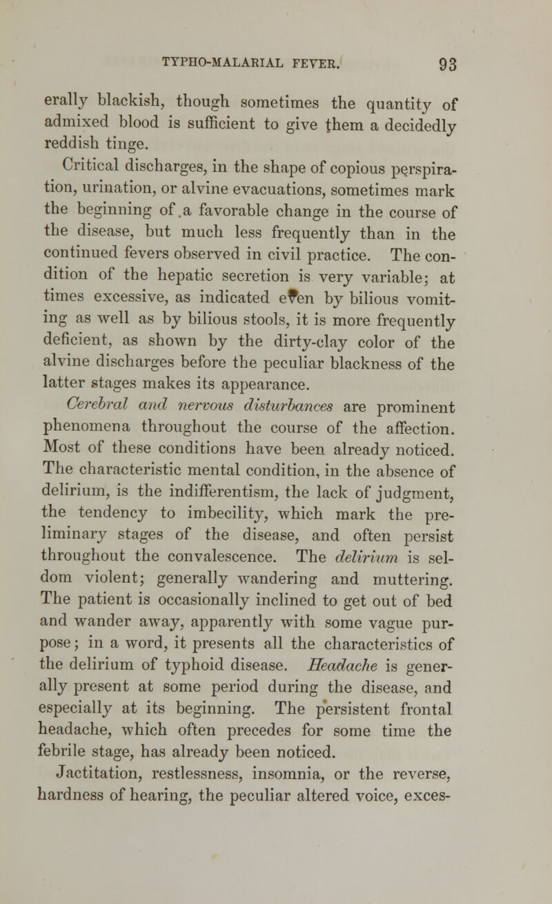 erally blackish, though sometimes the quantity of admixed blood is sufficient to give them a decidedly reddish tinge. Critical discharges, in the shape of copious perspira- tion, urination, or alvine evacuations, sometimes mark the beginning of .a favorable change in the course of the disease, but much less frequently than in the continued fevers observed in civil practice. The con- dition of the hepatic secretion is very variable; at times excessive, as indicated e?en by bilious vomit- ing as well as by bilious stools, it is more frequently deficient, as shown by the dirty-clay color of the alvine discharges before the peculiar blackness of the latter stages makes its appearance. Cerebral and nervous disturbances are prominent phenomena throughout the course of the affection. Most of these conditions have been already noticed. The characteristic mental condition, in the absence of delirium, is the indifferentism, the lack of judgment, the tendency to imbecility, which mark the pre- liminary stages of the disease, and often persist throughout the convalescence. The delirium is sel- dom violent; generally wandering and muttering. The patient is occasionally inclined to get out of bed and wander away, apparently with some vague pur- pose ; in a word, it presents all the characteristics of the delirium of typhoid disease. Headache is gener- ally present at some period during the disease, and especially at its beginning. The persistent frontal headache, which often precedes for some time the febrile stage, has already been noticed. Jactitation, restlessness, insomnia, or the reverse, hardness of hearing, the peculiar altered voice, exces-