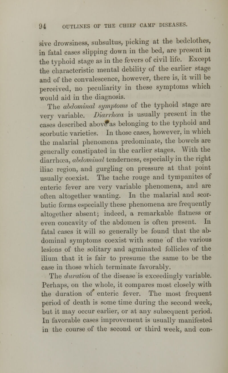 sive drowsiness, subsultus, picking at the bedclothes, in fatal cases slipping down in the bed, are present in the typhoid stage as in the fevers of civil life. Except the characteristic mental debility of the earlier stage and of the convalescence, however, there is, it will be perceived, no peculiarity in these symptoms which would aid in the diagnosis. The abdominal symptoms of the typhoid stage are very variable. Diarrhoea is usually present in the cases described above*as belonging to the typhoid and scorbutic varieties. In those cases, however, in which the malarial phenomena predominate, the bowels are generally constipated in the earlier stages. With the diarrhoea, abdominal tenderness, especially in the right iliac region, and gurgling on pressure at that point usually coexist. The tache rouge and tympanites of enteric fever are very variable phenomena, and are often altogether wanting. In the malarial and scor- butic forms especially these phenomena are frequently altogether absent; indeed, a remarkable flatness or even concavity of the abdomen is often present. In fatal cases it will so generally be found that the ab- dominal symptoms coexist with some of the various lesions of the solitary and agminated follicles of the ilium that it is fair to presume the same to be the case in those which terminate favorably. The duration of the disease is exceedingly variable. Perhaps, on the whole, it compares most closely with the duration of enteric fever. The most frequent period of death is some time during the second week, but it may occur earlier, or at any subsequent period. In favorable cases improvement is usually manifested in the course of the second or third week, and con-