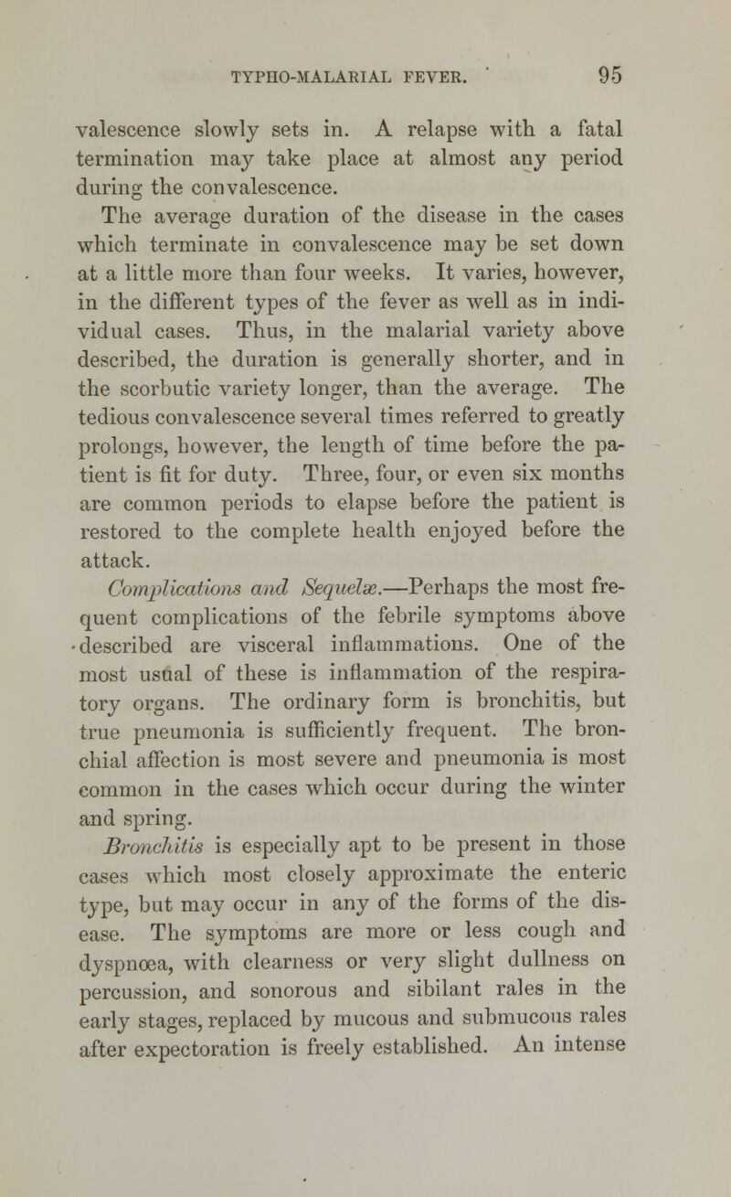 valescence slowly sets in. A relapse with a fatal termination may take place at almost any period during the convalescence. The average duration of the disease in the cases which terminate in convalescence may be set down at a little more than four weeks. It varies, however, in the different types of the fever as well as in indi- vidual cases. Thus, in the malarial variety above described, the duration is generally shorter, and in the scorbutic variety longer, than the average. The tedious convalescence several times referred to greatly prolongs, however, the length of time before the pa- tient is fit for duty. Three, four, or even six months are common periods to elapse before the patient is restored to the complete health enjoyed before the attack. Complications and Sequelae.—Perhaps the most fre- quent complications of the febrile symptoms above -described are visceral inflammations. One of the most usual of these is inflammation of the respira- tory organs. The ordinary form is bronchitis, but true pneumonia is sufficiently frequent. The bron- chial affection is most severe and pneumonia is most common in the cases which occur during the winter and spring. Bronchitis is especially apt to be present in those cases which most closely approximate the enteric type, but may occur in any of the forms of the dis- ease. The symptoms are more or less cough and dyspnoea, with clearness or very slight dullness on percussion, and sonorous and sibilant rales in the early stages, replaced by mucous and submucous rales after expectoration is freely established. An intense