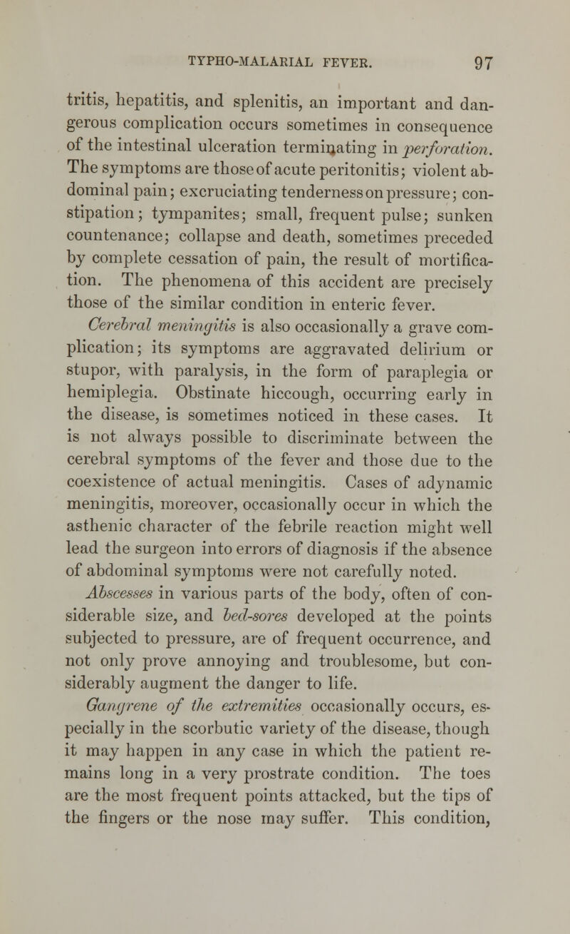 tritis, hepatitis, and splenitis, an important and dan- gerous complication occurs sometimes in consequence of the intestinal ulceration terminating in perforation. The symptoms are those of acute peritonitis; violent ab- dominal pain; excruciating tenderness on pressure; con- stipation; tympanites; small, frequent pulse; sunken countenance; collapse and death, sometimes preceded by complete cessation of pain, the result of mortifica- tion. The phenomena of this accident are precisely those of the similar condition in enteric fever. Cerebral meningitis is also occasionally a grave com- plication; its symptoms are aggravated delirium or stupor, with paralysis, in the form of paraplegia or hemiplegia. Obstinate hiccough, occurring early in the disease, is sometimes noticed in these cases. It is not always possible to discriminate between the cerebral symptoms of the fever and those due to the coexistence of actual meningitis. Cases of adynamic meningitis, moreover, occasionally occur in which the asthenic character of the febrile reaction might well lead the surgeon into errors of diagnosis if the absence of abdominal symptoms were not carefully noted. Abscesses in various parts of the body, often of con- siderable size, and bed-sores developed at the points subjected to pressure, are of frequent occurrence, and not only prove annoying and troublesome, but con- siderably augment the danger to life. Gangrene of the extremities occasionally occurs, es- pecially in the scorbutic variety of the disease, though it may happen in any case in which the patient re- mains long in a very prostrate condition. The toes are the most frequent points attacked, but the tips of the fingers or the nose may suffer. This condition,
