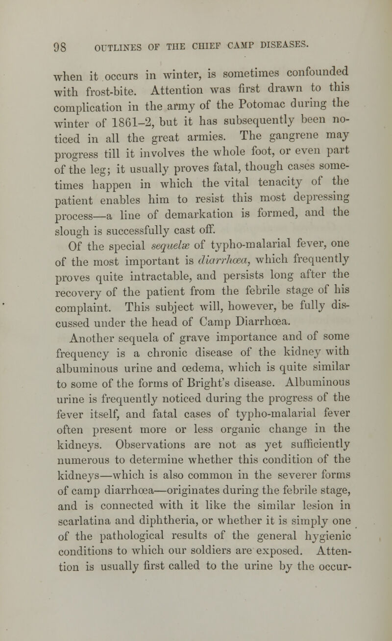 when it occurs in winter, is sometimes confounded with frost-bite. Attention was first drawn to this complication in the army of the Potomac during the winter of 1861-2, but it has subsequently been no- ticed in all the great armies. The gangrene may progress till it involves the whole foot, or even part of the leg; it usually proves fatal, though cases some- times happen in which the vital tenacity of the patient enables him to resist this most depressing process—a line of demarkation is formed, and the slough is successfully cast off. Of the special sequelse of typho-malarial fever, one of the most important is diarrhoea, which frequently proves quite intractable, and persists long after the recovery of the patient from the febrile stage of his complaint. This subject will, however, be fully dis- cussed under the head of Camp Diarrhoea. Another sequela of grave importance and of some frequency is a chronic disease of the kidney with albuminous urine and oedema, which is quite similar to some of the forms of Bright's disease. Albuminous urine is frequently noticed during the progress of the fever itself, and fatal cases of typho-malarial fever often present more or less organic change in the kidneys. Observations are not as yet sufficiently numerous to determine whether this condition of the kidneys—which is also common in the severer forms of camp diarrhoea—originates during the febrile stage, and is connected with it like the similar lesion in scarlatina and diphtheria, or whether it is simply one of the pathological results of the general hygienic conditions to which our soldiers are exposed. Atten- tion is usually first called to the urine by the occur-