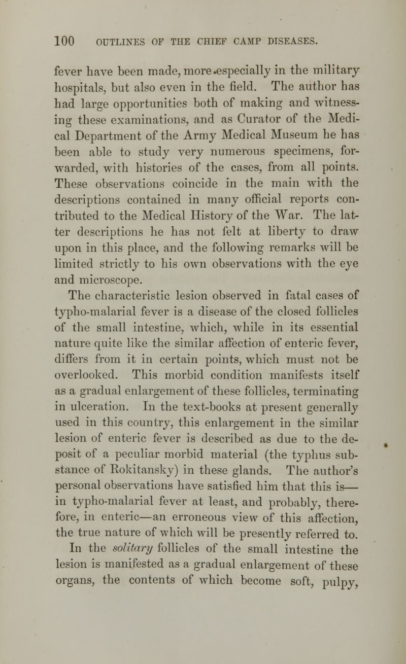 fever have been made, more .especially in the military hospitals, but also even in the field. The author has had large opportunities both of making and witness- ing these examinations, and as Curator of the Medi- cal Department of the Army Medical Museum he has been able to study very numerous specimens, for- warded, with histories of the cases, from all points. These observations coincide in the main with the descriptions contained in many official reports con- tributed to the Medical History of the War. The lat- ter descriptions he has not felt at liberty to draw upon in this place, and the following remarks will be limited strictly to his own observations with the eye and microscope. The characteristic lesion observed in fatal cases of typho-malarial fever is a disease of the closed follicles of the small intestine, which, while in its essential nature quite like the similar affection of enteric fever, differs from it in certain points, which must not be overlooked. This morbid condition manifests itself as a gradual enlargement of these follicles, terminating in ulceration. In the text-books at present generally used in this country, this enlargement in the similar lesion of enteric fever is described as due to the de- posit of a peculiar morbid material (the typhus sub- stance of Rokitansky) in these glands. The author's personal observations have satisfied him that this is— in typho-malarial fever at least, and probably, there- fore, in enteric—an erroneous view of this affection, the true nature of which will be presently referred to. In the solitary follicles of the small intestine the lesion is manifested as a gradual enlargement of these organs, the contents of which become soft, pulpy,