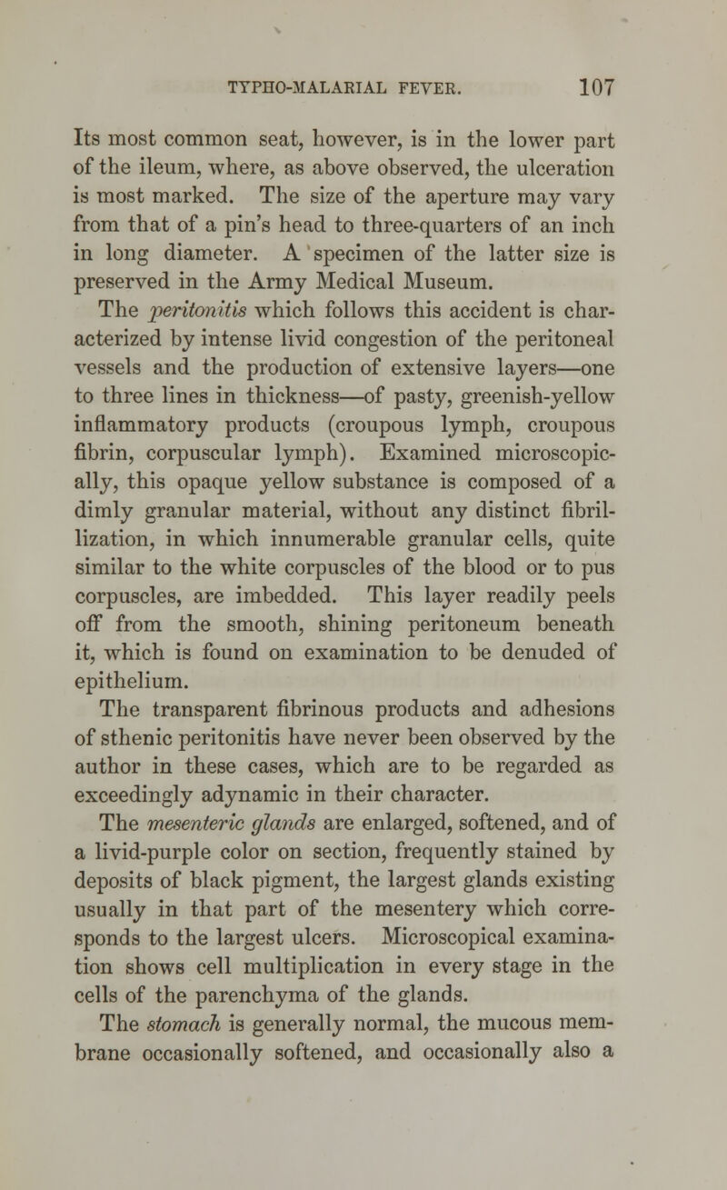 Its most common seat, however, is in the lower part of the ileum, where, as above observed, the ulceration is most marked. The size of the aperture may vary from that of a pin's head to three-quarters of an inch in long diameter. A specimen of the latter size is preserved in the Army Medical Museum. The peritonitis which follows this accident is char- acterized by intense livid congestion of the peritoneal vessels and the production of extensive layers—one to three lines in thickness—of pasty, greenish-yellow inflammatory products (croupous lymph, croupous fibrin, corpuscular lymph). Examined microscopic- ally, this opaque yellow substance is composed of a dimly granular material, without any distinct fibril- lization, in which innumerable granular cells, quite similar to the white corpuscles of the blood or to pus corpuscles, are imbedded. This layer readily peels off from the smooth, shining peritoneum beneath it, which is found on examination to be denuded of epithelium. The transparent fibrinous products and adhesions of sthenic peritonitis have never been observed by the author in these cases, which are to be regarded as exceedingly adynamic in their character. The mesenteric glands are enlarged, softened, and of a livid-purple color on section, frequently stained by deposits of black pigment, the largest glands existing usually in that part of the mesentery which corre- sponds to the largest ulcers. Microscopical examina- tion shows cell multiplication in every stage in the cells of the parenchyma of the glands. The stomach is generally normal, the mucous mem- brane occasionally softened, and occasionally also a