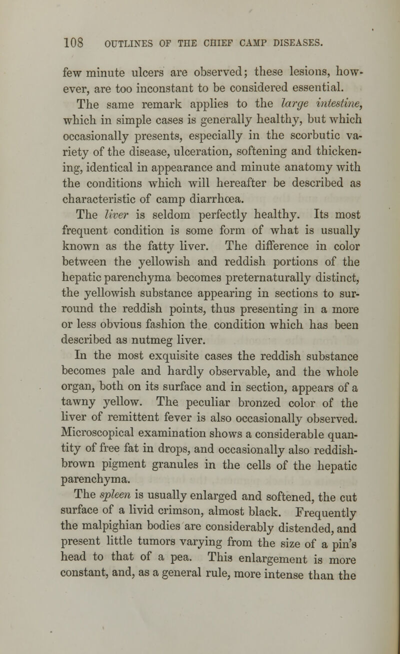 few minute ulcers are observed; these lesions, how- ever, are too inconstant to be considered essential. The same remark applies to the large intestine, which in simple cases is generally healthy, but which occasionally presents, especially in the scorbutic va- riety of the disease, ulceration, softening and thicken- ing, identical in appearance and minute anatomy with the conditions which will hereafter be described as characteristic of camp diarrhoea. The liver is seldom perfectly healthy. Its most frequent condition is some form of what is usually known as the fatty liver. The difference in color between the yellowish and reddish portions of the hepatic parenchyma becomes pre tern aturally distinct, the yellowish substance appearing in sections to sur- round the reddish points, thus presenting in a more or less obvious fashion the condition which has been described as nutmeg liver. In the most exquisite cases the reddish substance becomes pale and hardly observable, and the whole organ, both on its surface and in section, appears of a tawny yellow. The peculiar bronzed color of the liver of remittent fever is also occasionally observed. Microscopical examination shows a considerable quan- tity of free fat in drops, and occasionally also reddish- brown pigment granules in the cells of the hepatic parenchyma. The spleen is usually enlarged and softened, the cut surface of a livid crimson, almost black. Frequently the malpighian bodies are considerably distended, and present little tumors varying from the size of a pin's head to that of a pea. This enlargement is more constant, and, as a general rule, more intense than the