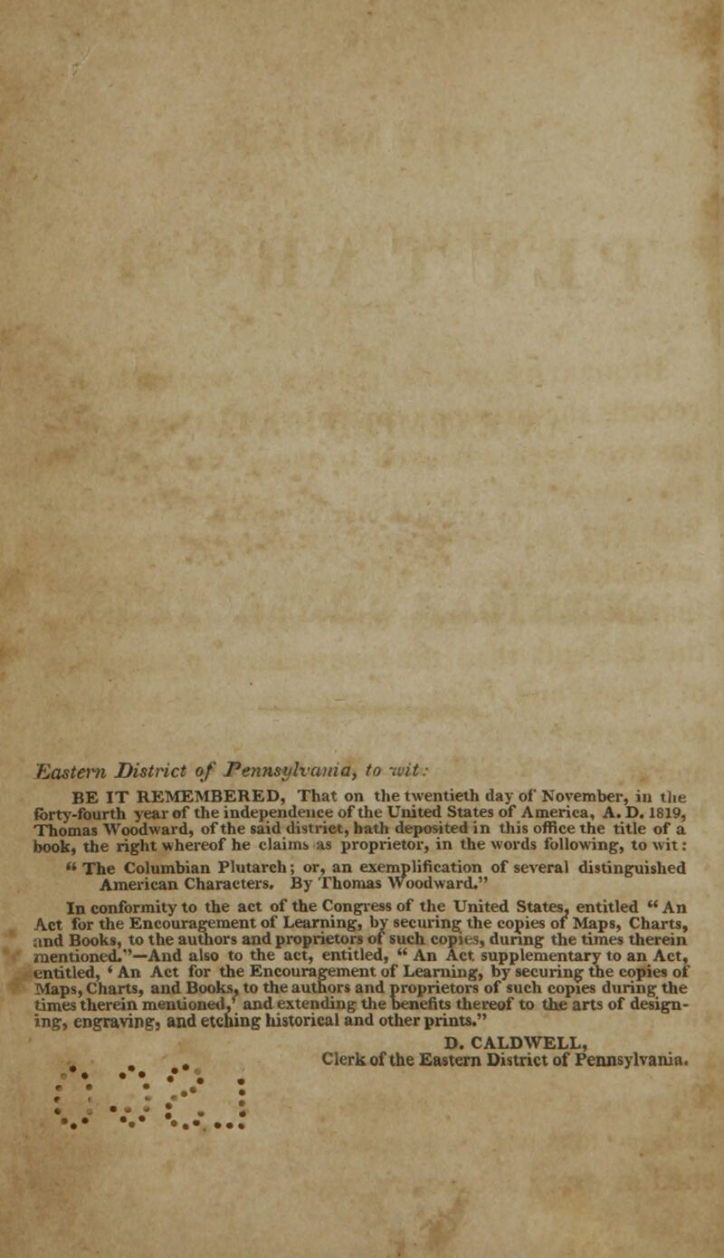 Eastern District of Peiuistjlvama, to ivit: BE IT REMEMBERED, That on the twentieth day of November, in the forty-fourth year of the independence of the United States of America, A. D. 1819, Thomas Woodward, of the said district, hath deposited in this office the title of a book, the right whereof he claims as proprietor, in the words following, to wit:  The Columbian Plutarch; or, an exemplification of several distinguished American Characters. By Thomas Woodward. In conformity to the act of the Congress of the United States, entitled  An Act for the Encouragement of Learning, by securing the copies of Maps, Charts, and Books, to the authors and proprietors of such copies, during the times therein mentioned.''—And also to the act, entitled,  An Act. supplementary to an Act, entitled, ' An Act for the Encouragement of Learning, by securing the copies of Maps, Charts, and Books, to the authors and proprietors of such copies during the times therein mentioned,' and extending the benefits thereof to the arts of design- ing, engravings and etching liistorical and other prints. D. CALDWELL, . Clerk of the Eastern District of Pennsylvania.