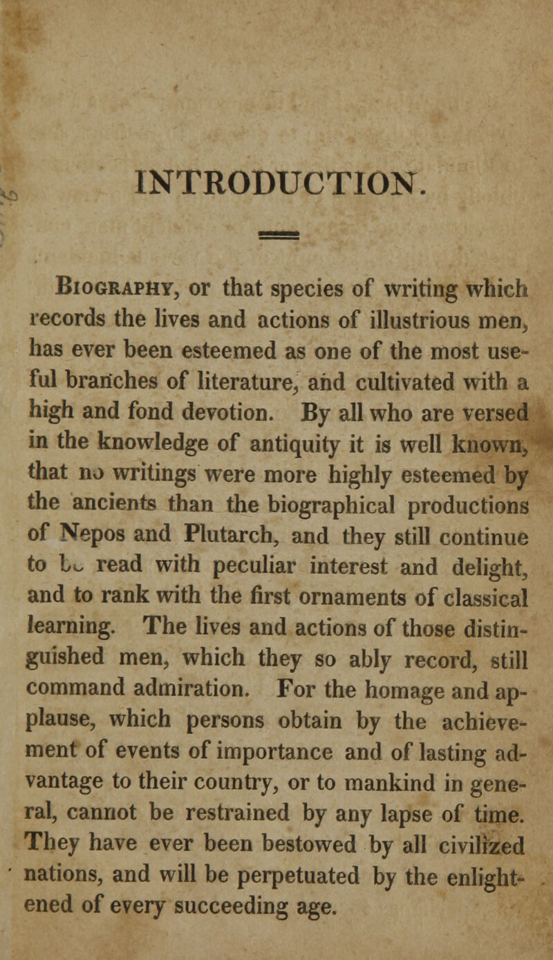 INTRODUCTION. Biography, or that species of writing which records the lives and actions of illustrious men, has ever been esteemed as one of the most use- ful branches of literature, and cultivated with a high and fond devotion. By all who are versed in the knowledge of antiquity it is well known, that no writings were more highly esteemed by the ancients than the biographical productions of Nepos and Plutarch, and they still continue to l^ read with peculiar interest and delight, and to rank with the first ornaments of classical learning. The lives and actions of those distin- guished men, which they so ably record, still command admiration. For the homage and ap- plause, which persons obtain by the achieve- ment of events of importance and of lasting ad- vantage to their country, or to mankind in gene- ral, cannot be restrained by any lapse of time. They have ever been bestowed by all civilized nations, and will be perpetuated by the enlight- ened of every succeeding age.