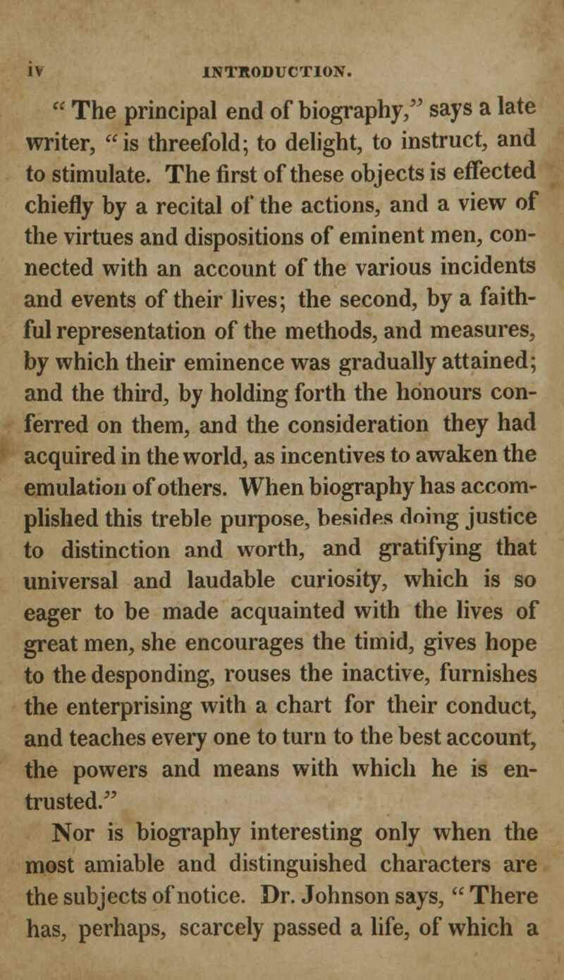  The principal end of biography/' says a late writer, is threefold; to delight, to instruct, and to stimulate. The first of these objects is effected chiefly by a recital of the actions, and a view of the virtues and dispositions of eminent men, con- nected with an account of the various incidents and events of their lives; the second, by a faith- ful representation of the methods, and measures, by which their eminence was gradually attained; and the third, by holding forth the honours con- ferred on them, and the consideration they had acquired in the world, as incentives to awaken the emulation of others. When biography has accom- plished this treble purpose, besides doing justice to distinction and worth, and gratifying that universal and laudable curiosity, which is so eager to be made acquainted with the lives of great men, she encourages the timid, gives hope to the desponding, rouses the inactive, furnishes the enterprising with a chart for their conduct, and teaches every one to turn to the best account, the powers and means with which he is en- trusted/' Nor is biography interesting only when the most amiable and distinguished characters are the subjects of notice. Dr. Johnson says,  There has, perhaps, scarcely passed a life, of which a