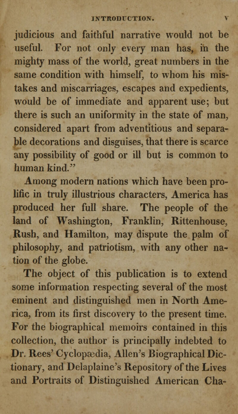 judicious and faithful narrative would not be useful. For not only every man has, in the mighty mass of the world, great numbers in the same condition with himself, to whom his mis- takes and miscarriages, escapes and expedients, would be of immediate and apparent use; but there is such an uniformity in the state of man, considered apart from adventitious and separa- ble decorations and disguises, that there is scarce any possibility of good or ill but is common to human kind. Among modern nations which have been pro- lific in truly illustrious characters, America has produced her full share. The people of the land of Washington, Franklin, Rittenhouse, Rush, and Hamilton, may dispute the palm of philosophy, and patriotism, with any other na- tion of the globe. The object of this publication is to extend some information respecting several of the most eminent and distinguished men in North Ame- rica, from its first discovery to the present time. For the biographical memoirs contained in this collection, the author is principally indebted to Dr. Rees' Cyclopaedia, Allen's Biographical Dic- tionary, and Delaplaine's Repository of the Lives and Portraits of Distinguished American Cha-