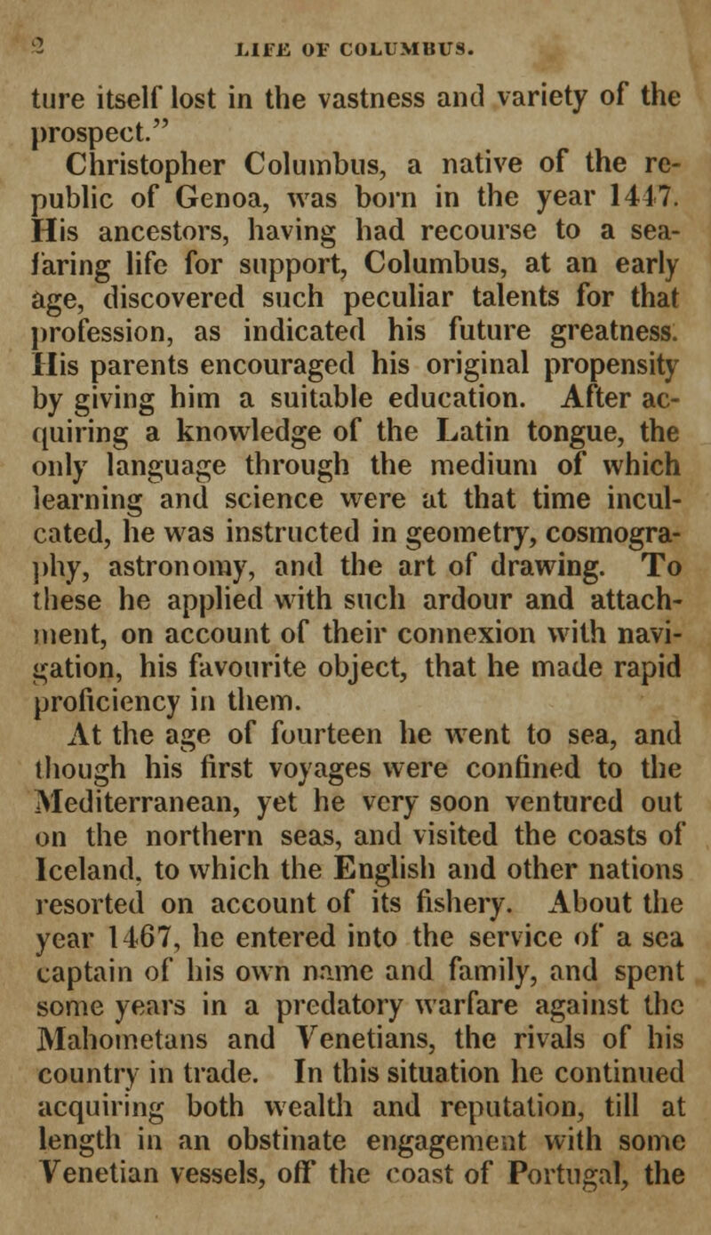 ture itself lost in the vastness and variety of the prospect. Christopher Columbus, a native of the re- public of Genoa, was born in the year 1447. His ancestors, having had recourse to a sea- faring life for support, Columbus, at an early age, discovered such peculiar talents for that profession, as indicated his future greatness. His parents encouraged his original propensity by giving him a suitable education. After ac- quiring a knowledge of the Latin tongue, the only language through the medium of which learning and science were at that time incul- cated, he was instructed in geometry, cosmogra- phy, astronomy, and the art of drawing. To these he applied with such ardour and attach- ment, on account of their connexion with navi- gation, his favourite object, that he made rapid proficiency in them. At the age of fourteen he went to sea, and though his first voyages were confined to the Mediterranean, yet he very soon ventured out on the northern seas, and visited the coasts of Iceland, to which the English and other nations resorted on account of its fishery. About the year 1467, he entered into the service of a sea captain of his own name and family, and spent some years in a predatory warfare against the Mahometans and Venetians, the rivals of his country in trade. In this situation he continued acquiring both wealth and reputation, till at length in an obstinate engagement with some Venetian vessels, off the coast of Portugal, the