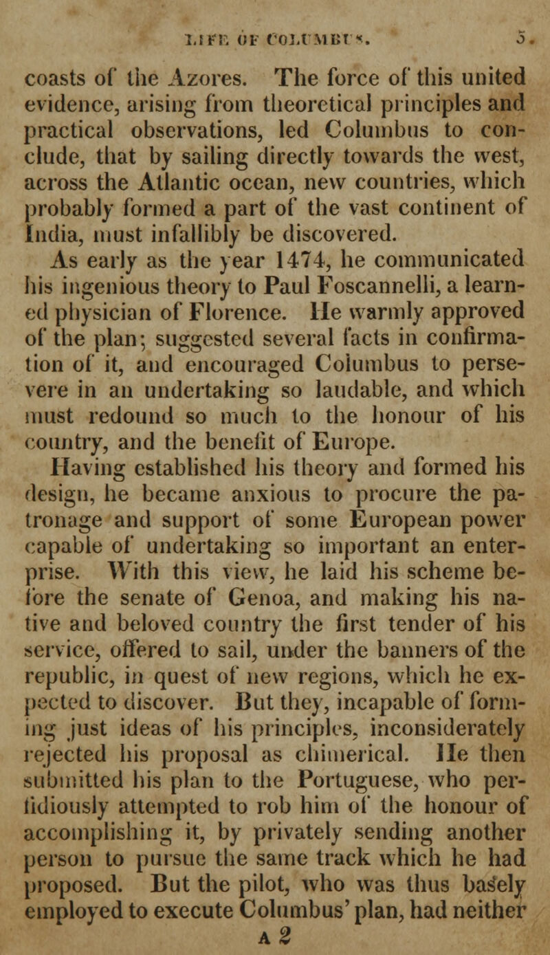 coasts of the Azores. The force of this united evidence, arising from theoretical principles and practical observations, led Columbus to con- clude, that by sailing directly towards the west, across the Atlantic ocean, new countries, which probably formed a part of the vast continent of India, must infallibly be discovered. As early as the year 1474, he communicated his ingenious theory to Paul Foscannelli, a learn- ed physician of Florence. He warmly approved of the plan; suggested several facts in confirma- tion of it, and encouraged Coiumbus to perse- vere in an undertaking so laudable, and which must redound so much to the honour of his country, and the benefit of Europe. Having established his theory and formed his design, he became anxious to procure the pa- tronage and support of some European power capable of undertaking so important an enter- prise. With this view, he laid his scheme be- fore the senate of Genoa, and making his na- tive and beloved country the first tender of his service, offered to sail, under the banners of the republic, in quest of new regions, which he ex- pected to discover. But they, incapahle of form- ing just ideas of his principles, inconsiderately rejected his proposal as chimerical. He then submitted his plan to the Portuguese, who per- fidiously attempted to rob him of the honour of accomplishing it, by privately sending another person to pursue the same track which he had proposed. But the pilot, who was thus barely employed to execute Columbus' plan, had neither a2