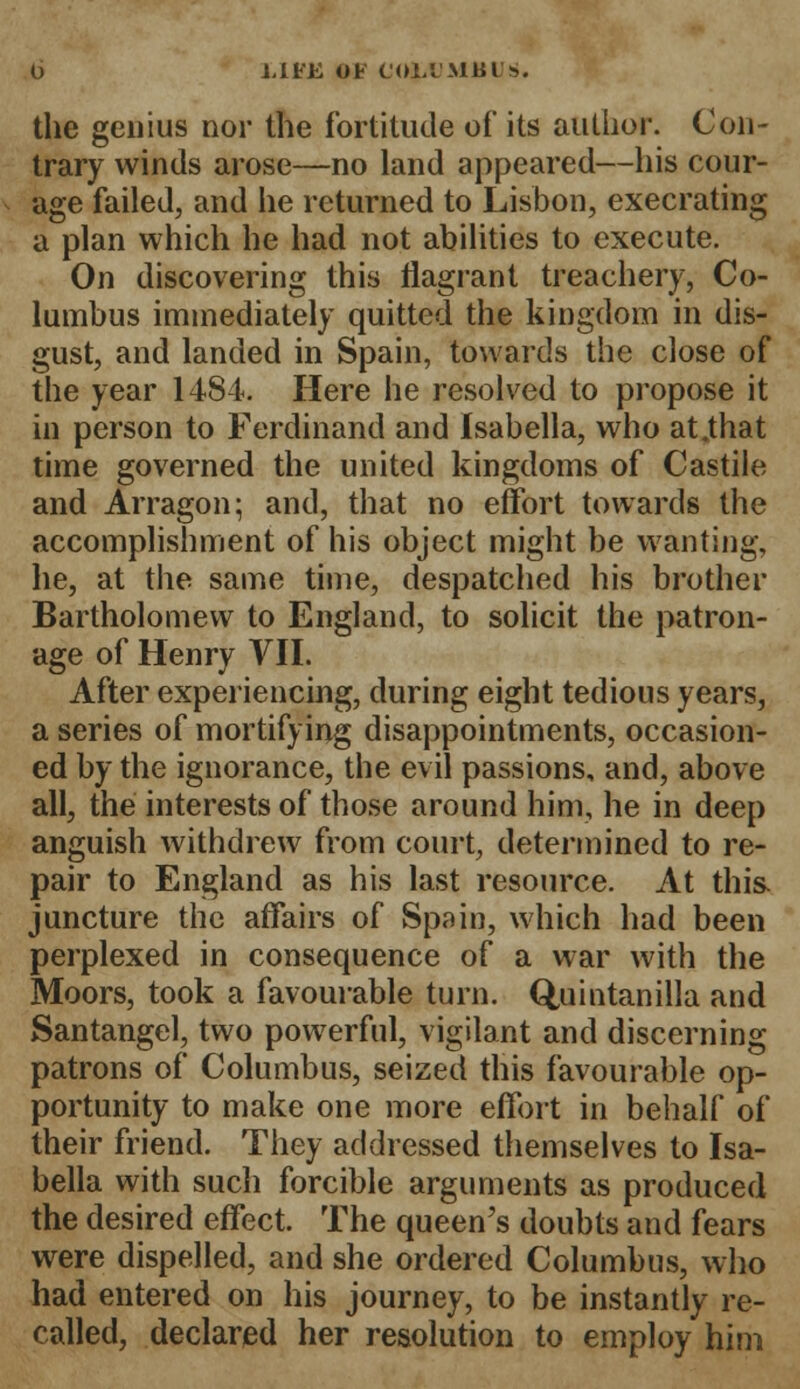 J,1FK OF COl.l'MlilFS. the genius nor the fortitude of its author. Con- trary winds arose—no land appeared—his cour- age failed, and he returned to Lisbon, execrating a plan which he had not abilities to execute. On discovering this flagrant treachery, Co- lumbus immediately quitted the kingdom in dis- gust, and landed in Spain, towards the close of the year 1484. Here he resolved to propose it in person to Ferdinand and Isabella, who at.that time governed the united kingdoms of Castile and Arragon; and, that no effort towards the accomplishment of his object might be wanting, he, at the same time, despatched his brother Bartholomew to England, to solicit the patron- age of Henry VII. After experiencing, during eight tedious years, a series of mortifying disappointments, occasion- ed by the ignorance, the evil passions, and, above all, the interests of those around him, he in deep anguish withdrew from court, determined to re- pair to England as his last resource. At this, juncture the affairs of Spain, which had been perplexed in consequence of a war with the Moors, took a favourable turn. Quintanilla and Santangel, two powerful, vigilant and discerning patrons of Columbus, seized this favourable op- portunity to make one more effort in behalf of their friend. They addressed themselves to Isa- bella with such forcible arguments as produced the desired effect. The queen's doubts and fears were dispelled, and she ordered Columbus, who had entered on his journey, to be instantly re- called, declared her resolution to employ him