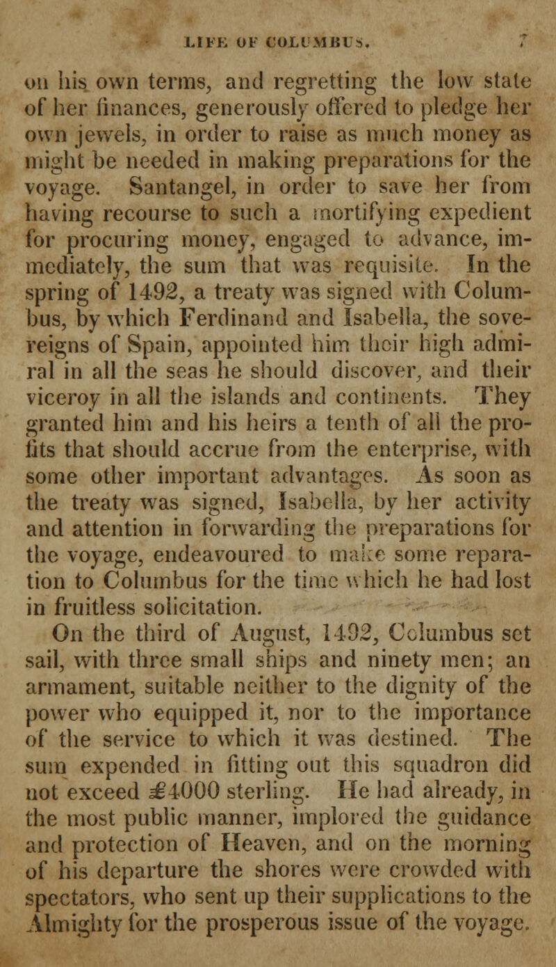 JLIFK 01' COLLMJU S. on his own terms, and regretting the low state of her finances, generously offered to pledge her own jewels, in order to raise as much money as might be needed in making preparations for the voyage. Santangel, in order to save her from having recourse to such a mortifying expedient for procuring money, engaged to advance, im- mediately, the sum that was requisite. In the spring of 1492, a treaty was signed with Colum- bus, by which Ferdinand and Isabella, the sove- reigns of Spain, appointed him their high admi- ral in all the seas he should discover, and their viceroy in all the islands and continents. They granted him and his heirs a tenth of all the pro- fits that should accrue from the enterprise, with some other important advantages. As soon as the treaty was signed, Isabella, by her activity and attention in forwarding the preparations for the voyage, endeavoured to make some repara- tion to Columbus for the time which he had lost in fruitless solicitation. On the third of August, 1492, Columbus set sail, with three small ships and ninety men; an armament, suitable neither to the dignity of the power who equipped it, nor to the importance of the service to which it was destined. The sum expended in fitting out this squadron did not exceed ^4000 sterling. He had already, in the most public manner, implored the guidance and protection of Heaven, and on the morning of his departure the shores were crowded with spectators, who sent up their supplications to the Almighty for the prosperous issue of the voyage.