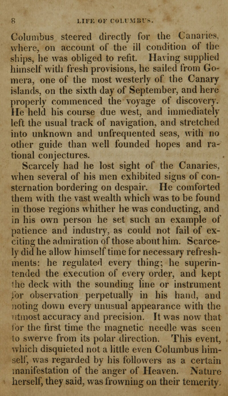 Columbus steered directly for the Canaries. where, on account of the ill condition of the ships, he was obliged to refit. Having supplied himself with fresh provisions, he sailed from Go- mera, one of the most westerly of the Canary islands, on the sixth day of September, and here properly commenced the voyage of discovery. He held his course due west, and immediately left the usual track of navigation, and stretched into unknown and unfrequented seas, with no other guide than well founded hopes and ra- tional conjectures. Scarcely had he lost sight of the Canaries, when several of his men exhibited signs of con- sternation bordering on despair. He comforted them with the vast wealth which was to be found in those regions whither he was conducting, and in his own person he set such an example of patience and industry, as could not fail of ex- citing the admiration of those about him. Scarce- ly did he allow himself time for necessary refresh- ments: he regulated every thing; he superin- tended the execution of every order, and kept 1he deck with the sounding line or instrument j'or observation perpetually in his hand, and noting down every unusual appearance with the utmost accuracy and precision. It was now that for the first time the magnetic needle was seen to swerve from its polar direction. This event, which disquieted not a little even Columbus him- self, was regarded by his followers as a certain manifestation of the anger of Heaven. Nature herself, they said, was frowning on their temerity.