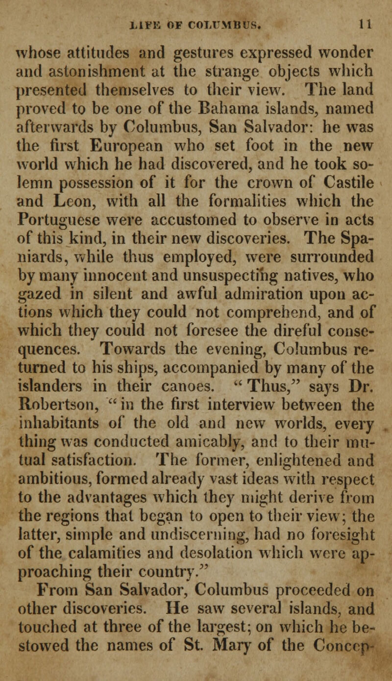 whose attitudes and gestures expressed wonder and astonishment at the strange objects which presented themselves to their view. The land proved to be one of the Bahama islands, named afterwards by Columbus, San Salvador: he was the first European who set foot in the new world which he had discovered, and he took so- lemn possession of it for the crown of Castile and Leon, with all the formalities which the Portuguese were accustomed to observe in acts of this kind, in their new discoveries. The Spa- niards, while thus employed, were surrounded by many innocent and unsuspecting natives, who gazed in silent and awful admiration upon ac- tions which they could not comprehend, and of which they could not foresee the direful conse- quences. Towards the evening, Columbus re- turned to his ships, accompanied by many of the islanders in their canoes. u Thus/' says Dr. Robertson,  in the first interview between the inhabitants of the old and new worlds, every thing was conducted amicably, and to their mu- tual satisfaction. The former, enlightened and ambitious, formed already vast ideas with respect to the advantages which they might derive from the regions that began to open to their view; the latter, simple and undiscerning, had no foresight of the calamities and desolation which were ap- proaching their country/' From San Salvador, Columbus proceeded on other discoveries. He saw several islands, and touched at three of the largest; on which he be- stowed the names of St. Mary of the Conccp-