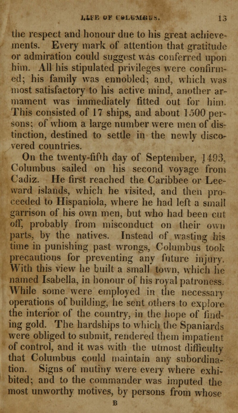the respect and honour due to his great achieve- ments. Every mark of attention that gratitude or admiration could suggest was conferred upon him. All his stipulated privileges were confirm- ed; his family was ennobled; and, which was most satisfactory to his active mind, another ar- mament was immediately fitted out for him. This consisted of 17 ships, and about 1500 per- sons; of whom a large number were men of dis- tinction, destined to settle in the newly disco- vered countries. On the twenty-fifth day of September, 1493, Columbus sailed on his second voyage from Cadiz. He first reached the Caribbee or Lee- ward islands, which he visited, and then pro- ceeded to Hispaniola, where he had left a small garrison of his own men, but who had been cut off, probably from misconduct on their own parts, by the natives. Instead of wasting his time in punishing past wrongs, Columbus took precautions for preventing any future injury. With this view he built a small town, which he named Isabella, in honour of his royal patroness. While some were employed in the necessary operations of building, he sent others to explore the interior of the country, in the hope of find- ing gold. The hardships to which the Spaniards were obliged to submit, rendered them impatient of control, and it was with the utmost difficulty that Columbus could maintain any subordina- tion. Signs of mutiny were every where exhi- bited; and to the commander was imputed the most unworthy motives, by persons from whose