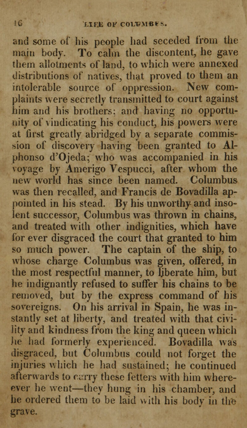 '■^> f.IMli OF COLTS-MCtft. and some of his people had seceded from the main body. To calm the discontent, he gave them allotments of land, to which were annexed distributions of natives, that proved to them an intolerable source of oppression. New com- plaints were secretly transmitted to court against him and his brothers; and having no opportu- nity of vindicating his conduct, his powers were at first greatly abridged by a separate commis- sion of discovery having been granted to Al- phonso d'Ojeda; who was accompanied in his voyage by Amerigo Vespucci, after whom the new world has since been named. Columbus was then recalled, and Francis de Bovadilla ap- pointed in his stead. By his unworthy and inso- lent successor, Columbus was thrown in chains, and treated with other indignities, which have for ever disgraced the court that granted to him so much power. The captain of the ship, to whose charge Columbus was given, offered, in the most respectful manner, to Bberate him, but he indignantly refused to suffer his chains to be removed, but by the express command of his sovereigns. On his arrival in Spain, he was in- stantly set at liberty, and treated with that civi- lity and kindness from the king and queen which lie had formerly experienced. Bovadilla was disgraced, but Columbus could not forget the injuries which he had sustained; he continued afterwards to carry these fetters with him where- ever he went—they hung in his chamber, and he ordered them to be laid with his body in the grave.