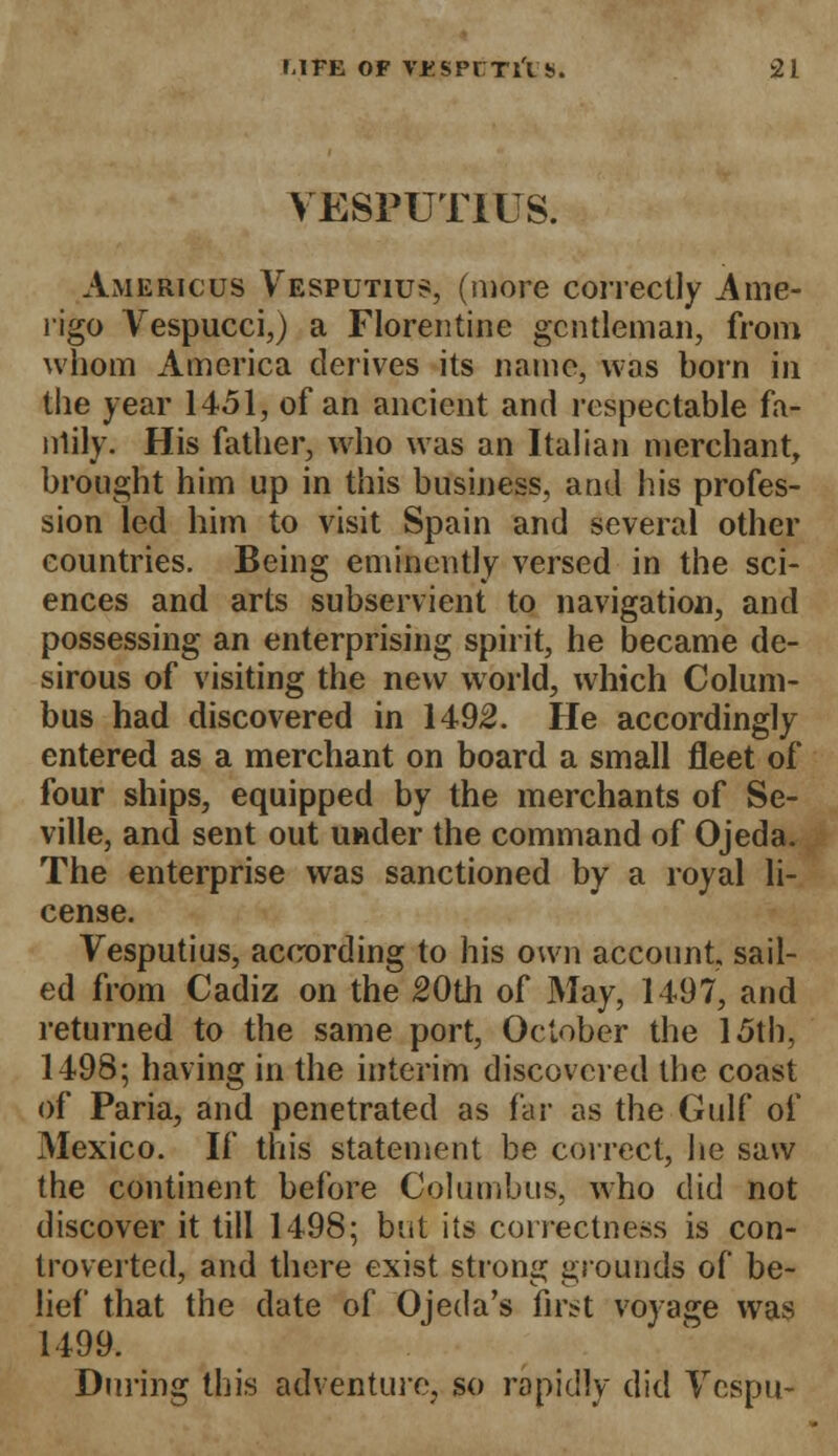 VESPUTIUS. Americus Vesputius, (more correctly Ame- rigo Vespucci,) a Florentine gentleman, from whom America derives its name, was born in the year 1451, of an ancient and respectable fa- iriily. His father, who was an Italian merchant, brought him up in this business, and his profes- sion led him to visit Spain and several other countries. Being eminently versed in the sci- ences and arts subservient to navigation, and possessing an enterprising spirit, he became de- sirous of visiting the new world, which Colum- bus had discovered in 1492. He accordingly entered as a merchant on board a small fleet of four ships, equipped by the merchants of Se- ville, and sent out under the command of Ojeda. The enterprise was sanctioned by a royal li- cense. Vesputius, according to his own account sail- ed from Cadiz on the 20th of May, 1497, and returned to the same port, October the 15th, 1498; having in the interim discovered the coast of Paria, and penetrated as far as the Gulf of Mexico. If this statement be correct, he saw the continent before Columbus, who did not discover it till 1498; but its correctness is con- troverted, and there exist strong grounds of be- lief that the date of Ojeda's first voyage was 1499. During this adventure, so rapidly did Vcspu-