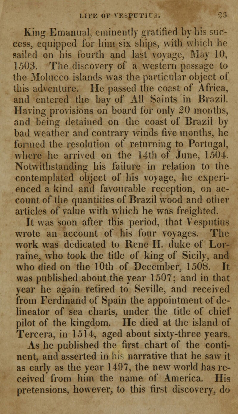 King Emanual, eminently gratified by his suc- cess, equipped for him six ships, with which he sailed on his fourth and last voyage, May 10, 1503. The discovery of a western passage to the Molucco islands was the particular object of this adventure. He passed the coast of Africa, and entered the bay of All Saints in Brazil. Having provisions on board for only 20 months, and being detained on the coast of Brazil by bad weather and contrary winds five months, he formed the resolution of returning to Portugal, where he arrived on the 14th of June, 1504. Notwithstanding his failure in relation to the contemplated object of his voyage, he experi- enced a kind and favourable reception, on ac- count of the quantities of Brazil wood and other articles of value with which he was freighted. It was soon after this period, that Vesputius wrote an account of his four voyages. The work was dedicated to Rene II. duke of Lor- raine, who took the title of king of Sicily, and who died on the 10th of December, 1508. It was published about the year 1507; and in that year he again retired to Seville, and received from Ferdinand of Spain the appointment of de- lineator of sea charts, under the title of chief pilot of the kingdom. He died at the island of Tercera, in 1514, aged about sixty-three years. As he published the first chart of the conti- nent, and asserted in hi1: narrative that he saw it as early as the year 1497, the new world has re- ceived from him the name of America. His pretensions, however, to this first discovery, do