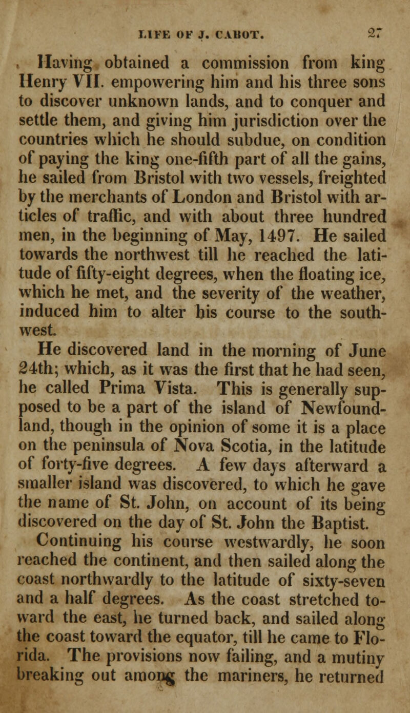 Having obtained a commission from king Henry VII. empowering him and his three sons to discover unknown lands, and to conquer and settle them, and giving him jurisdiction over the countries which he should subdue, on condition of paying the king one-fifth part of all the gains, he sailed from Bristol with two vessels, freighted by the merchants of London and Bristol with ar- ticles of traffic, and with about three hundred men, in the beginning of May, 1497. He sailed towards the northwest till he reached the lati- tude of fifty-eight degrees, when the floating ice, which he met, and the severity of the weather, induced him to alter his course to the south- west. He discovered land in the morning of June 24th; which, as it was the first that he had seen, he called Prima Vista. This is generally sup- posed to be a part of the island of Newfound- land, though in the opinion of some it is a place on the peninsula of Nova Scotia, in the latitude of forty-five degrees. A few days afterward a smaller island was discovered, to which he gave the name of St. John, on account of its being discovered on the day of St. John the Baptist. Continuing his course westwardly, he soon leached the continent, and then sailed along the coast northwardly to the latitude of sixty-seven and a half degrees. As the coast stretched to- ward the east, he turned back, and sailed along the coast toward the equator, till he came to Flo- rida. The provisions now failing, and a mutiny breaking out among the mariners, he returned