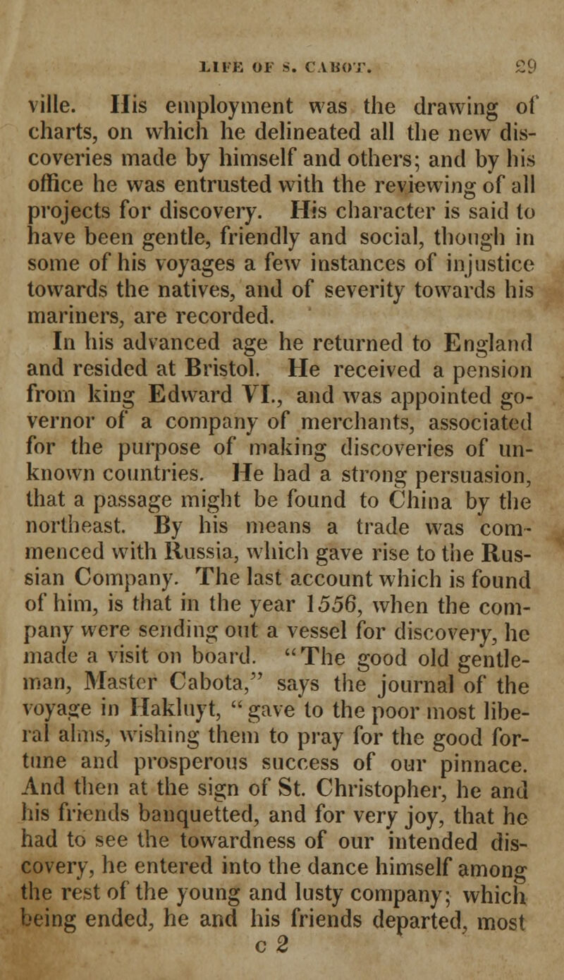 ville. His employment was the drawing of charts, on which he delineated all the new dis- coveries made by himself and others; and by his office he was entrusted with the reviewing of all projects for discovery. His character is said to have been gentle, friendly and social, though in some of his voyages a few instances of injustice towards the natives, and of severity towards his mariners, are recorded. In his advanced age he returned to England and resided at Bristol. He received a pension from king Edward VI., and was appointed go- vernor of a company of merchants, associated for the purpose of making discoveries of un- known countries. He had a strong persuasion, that a passage might be found to China by the northeast. By his means a trade was com- menced with Russia, which gave rise to the Rus- sian Company. The last account which is found of him, is that in the year 1556, when the com- pany were sending out a vessel for discovery, he made a visit on board. The good old gentle- man, Master Cabota, says the journal of the voyage in Hakluyt,  gave to the poor most libe- ral alms, wishing them to pray for the good for- tune and prosperous success of our pinnace. And then at the sign of St. Christopher, he and his friends banquetted, and for very joy, that he had to see the towardness of our intended dis- covery, he entered into the dance himself among the rest of the young and lusty company; which being ended, he and his friends departed, most c2