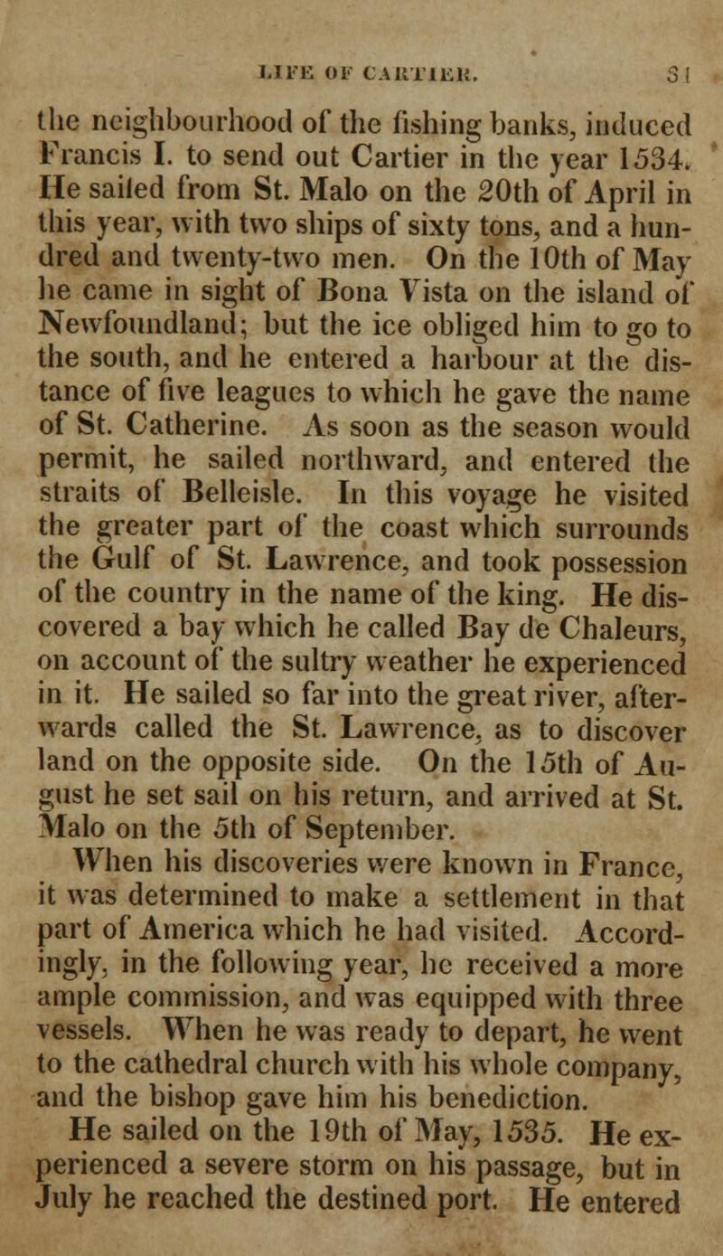 the neighbourhood of the fishing banks, induced Francis I. to send out Cartier in the year 1534. He sailed from St. Malo on the 20th of April in this year, with two ships of sixty tons, and a hun- dred and twenty-two men. On the 10th of May lie came in sight of Bona Vista on the island of Newfoundland; but the ice obliged him to go to the south, and he entered a harbour at the dis- tance of five leagues to which lie gave the name of St. Catherine. As soon as the season would permit, he sailed northward, and entered the straits of Belleisle. In this voyage he visited the greater part of the coast which surrounds the Gulf of St. Lawrence, and took possession of the country in the name of the king. He dis- covered a bay which he called Bay de Chaleurs, on account of the sultry weather he experienced in it. He sailed so far into the great river, after- wards called the St. Lawrence, as to discover land on the opposite side. On the 15th of Au- gust he set sail on his return, and arrived at St. Malo on the 5th of September. When his discoveries were known in France, it was determined to make a settlement in that part of America which he had visited. Accord- ingly, in the following year, he received a more ample commission, and was equipped with three vessels. When he was ready to depart, he went to the cathedral church with his whole company, and the bishop gave him his benediction. He sailed on the 19th of May, 1535. He ex- perienced a severe storm on his passage, but in July he reached the destined port. He entered