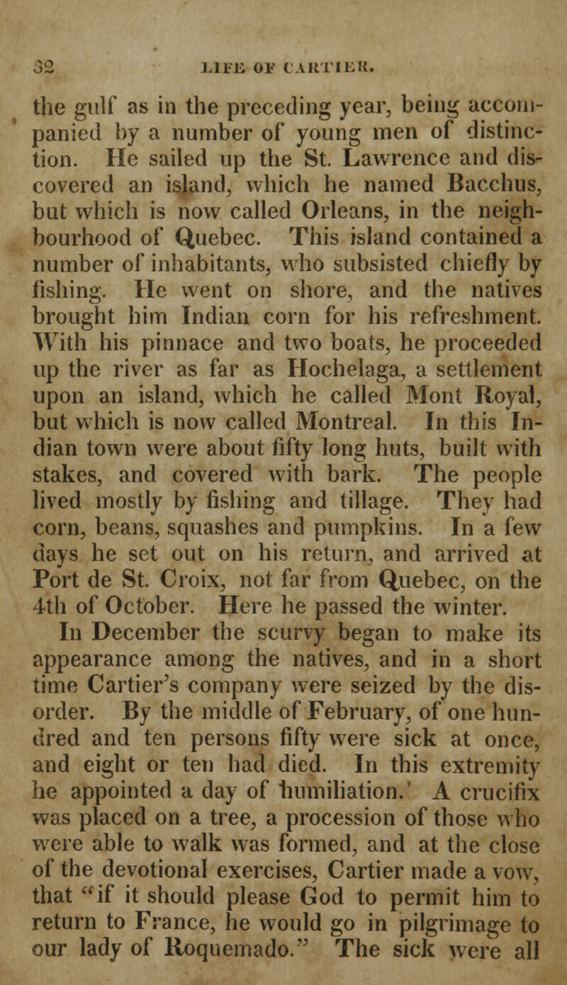 the gulf as in the preceding year, being accom- panied by a number of young men of distinc- tion. He sailed up the St. Lawrence and dis- covered an island, which he named Bacchus, but which is now called Orleans, in the neigh- bourhood of Quebec. This island contained a number of inhabitants, who subsisted chiefly by fishing. He went on shore, and the natives brought him Indian corn for his refreshment. With his pinnace and two boats, he proceeded up the river as far as Hochelaga, a settlement upon an island, which he called Mont Royal, but which is now called Montreal. In this In- dian town were about fifty long huts, built with stakes, and covered with bark. The people lived mostly by fishing and tillage. They had corn, beans, squashes and pumpkins. In a few days he set out on his return, and arrived at Port de St. Croix, not far from Quebec, on the 4th of October. Here he passed the winter. In December the scurvy began to make its appearance among the natives, and in a short time Cartier's company were seized by the dis- order. By the middle of February, of one hun- dred and ten persons fifty were sick at once, and eight or ten had died. In this extremity he appointed a day of humiliation.' A crucifix was placed on a tree, a procession of those who were able to walk was formed, and at the close of the devotional exercises, Cartier made a vow, that if it should please God to permit him to return to France, he would go in pilgrimage to our lady of Roquemado. The sick were all