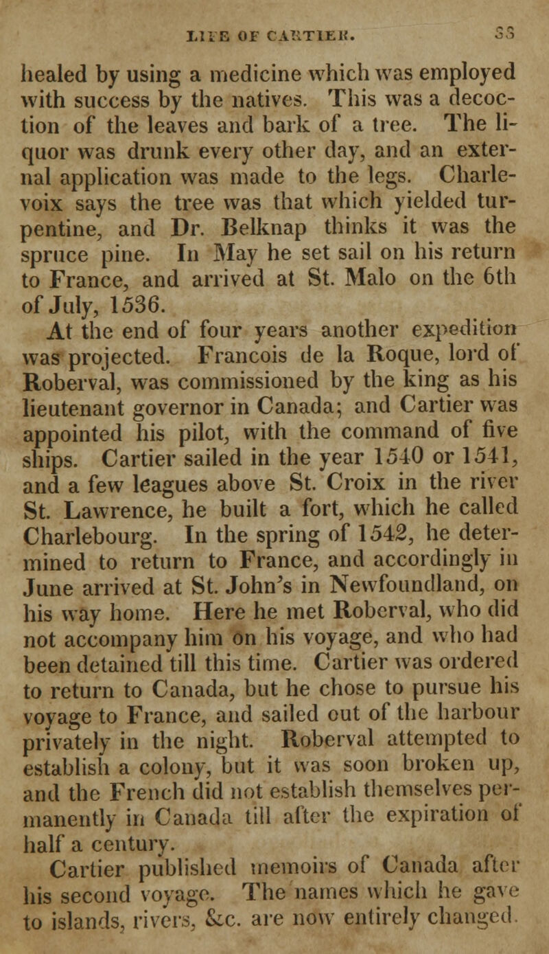 healed by using a medicine which was employed with success by the natives. This was a decoc- tion of the leaves and bark of a tree. The li- quor was drunk every other day, and an exter- nal application was made to the legs. Charle- voix says the tree was that which yielded tur- pentine, and Dr. Belknap thinks it was the spruce pine. In May he set sail on his return to France, and arrived at St. Malo on the 6th of July, 1536. At the end of four years another expedition was projected. Francois de la Roque, lord of Roberval, was commissioned by the king as his lieutenant governor in Canada; and Cartier was appointed his pilot, with the command of five ships. Cartier sailed in the year 1540 or 1541, and a few leagues above St. Croix in the river St. Lawrence, he built a fort, which he called Charlebourg. In the spring of 1542, he deter- mined to return to France, and accordingly in June arrived at St. John's in Newfoundland, on his way home. Here he met Roberval, who did not accompany him on his voyage, and who had been detained till this time. Cartier was ordered to return to Canada, but he chose to pursue his voyage to France, and sailed out of the harbour privately in the night. Roberval attempted to establish a colony, but it was soon broken up, and the French did not establish themselves per- manently in Canada till after the expiration of half a century. Cartier published memoirs of Canada after his second voyage. The names which he gave to islands, rivers, &c. are now entirely changed.