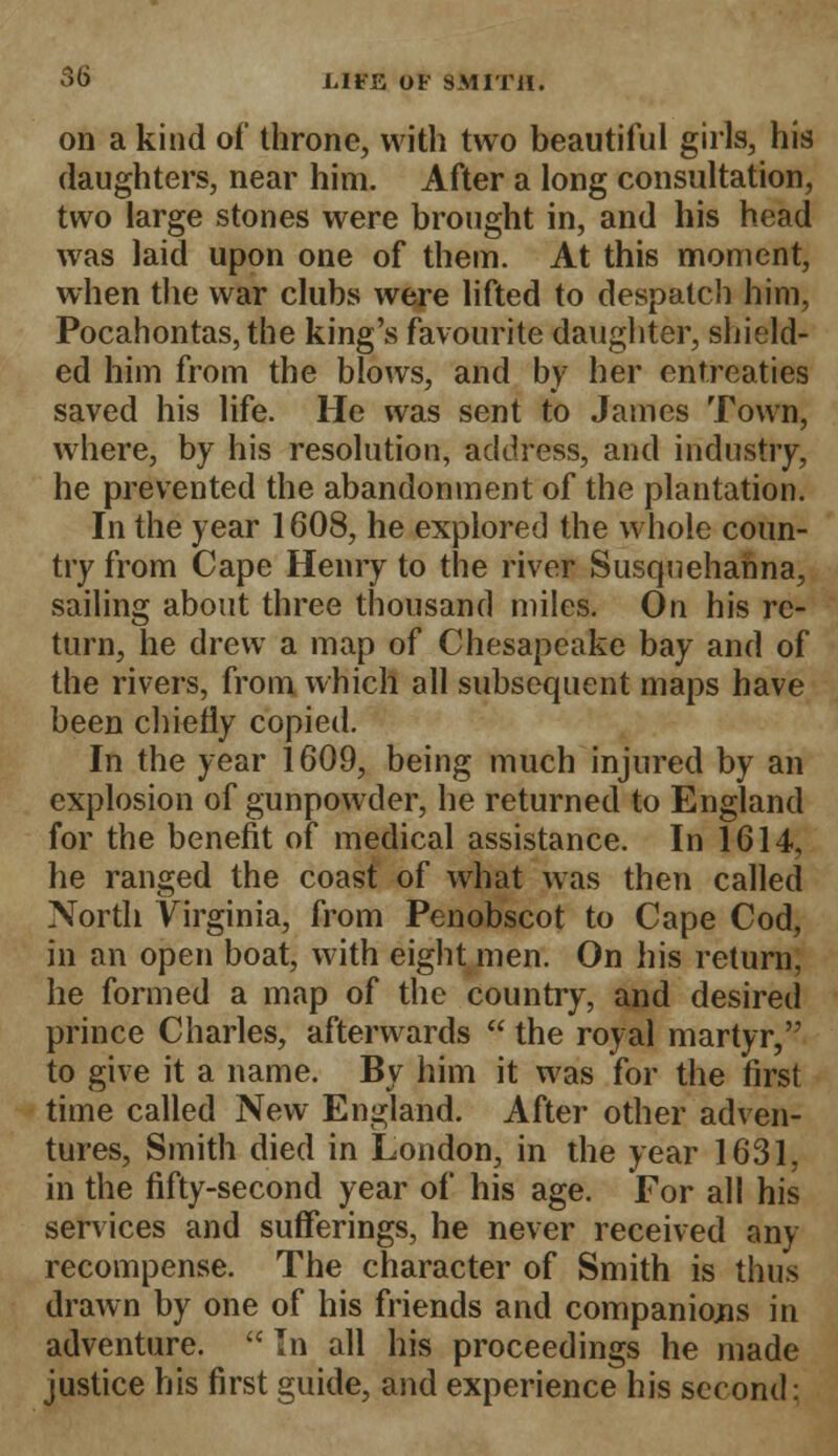 on a kind of throne, with two beautiful girls, his (laughters, near him. After a long consultation, two large stones were brought in, and his head was laid upon one of them. At this moment, when the war clubs were lifted to despatch him, Pocahontas, the king's favourite daughter, shield- ed him from the blows, and by her entreaties saved his life. He was sent to James Town, where, by his resolution, address, and industry, he prevented the abandonment of the plantation. In the year 1608, he explored the whole coun- try from Cape Henry to the river Susquehanna, sailing about three thousand miles. On his re- turn, he drew a map of Chesapeake bay and of the rivers, from which all subsequent maps have been chiefly copied. In the year 1609, being much injured by an explosion of gunpowder, he returned to England for the benefit of medical assistance. In 1614, he ranged the coast of what was then called North Virginia, from Penobscot to Cape Cod, in an open boat, with eight men. On his return, he formed a map of the country, and desired prince Charles, afterwards  the royal martyr, to give it a name. By him it was for the first time called New England. After other adven- tures, Smith died in London, in the year 1631, in the fifty-second year of his age. For all his services and sufferings, he never received any recompense. The character of Smith is thus drawn by one of his friends and companions in adventure.  In all his proceedings he made justice his first guide, and experience his second: