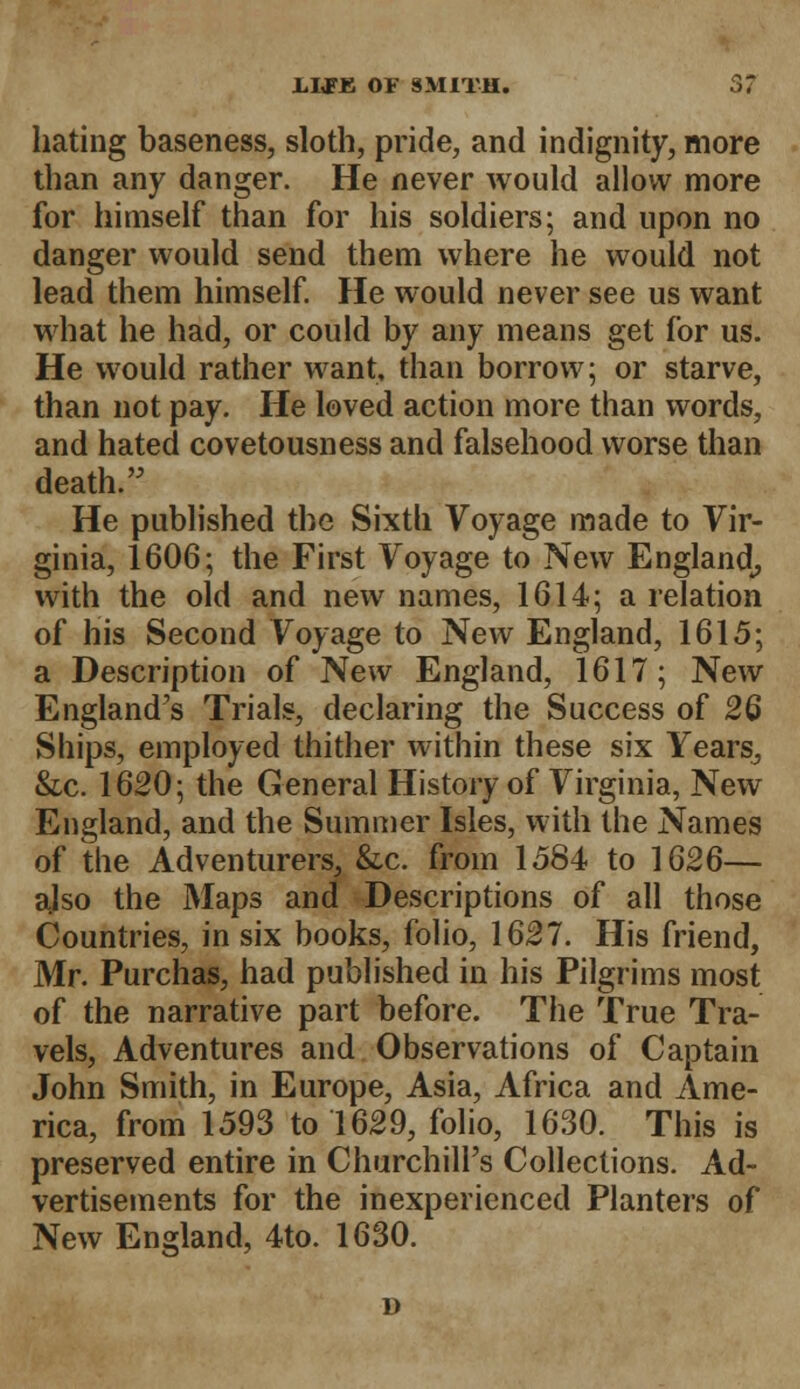 hating baseness, sloth, pride, and indignity, more than any danger. He never would allow more for himself than for his soldiers; and upon no danger would send them where he would not lead them himself. He would never see us want what he had, or could by any means get for us. He would rather want, than borrow; or starve, than not pay. He loved action more than words, and hated covetousness and falsehood worse than death. He published the Sixth Voyage made to Vir- ginia, 1606; the First Voyage to New England, with the old and new names, 1614; a relation of his Second Voyage to New England, 1615; a Description of New England, 1617; New England's Trials, declaring the Success of 26 Ships, employed thither within these six Years, &c. 1620; the General History of Virginia, New England, and the Summer Isles, with the Names of the Adventurers, &x. from 1584 to 1626— ajso the Maps and Descriptions of all those Countries, in six books, folio, 1627. His friend, Mr. Purchas, had published in his Pilgrims most of the narrative part before. The True Tra- vels, Adventures and Observations of Captain John Smith, in Europe, Asia, Africa and Ame- rica, from 1593 to 1629, folio, 1630. This is preserved entire in Churchill's Collections. Ad- vertisements for the inexperienced Planters of New England, 4to. 1630. D