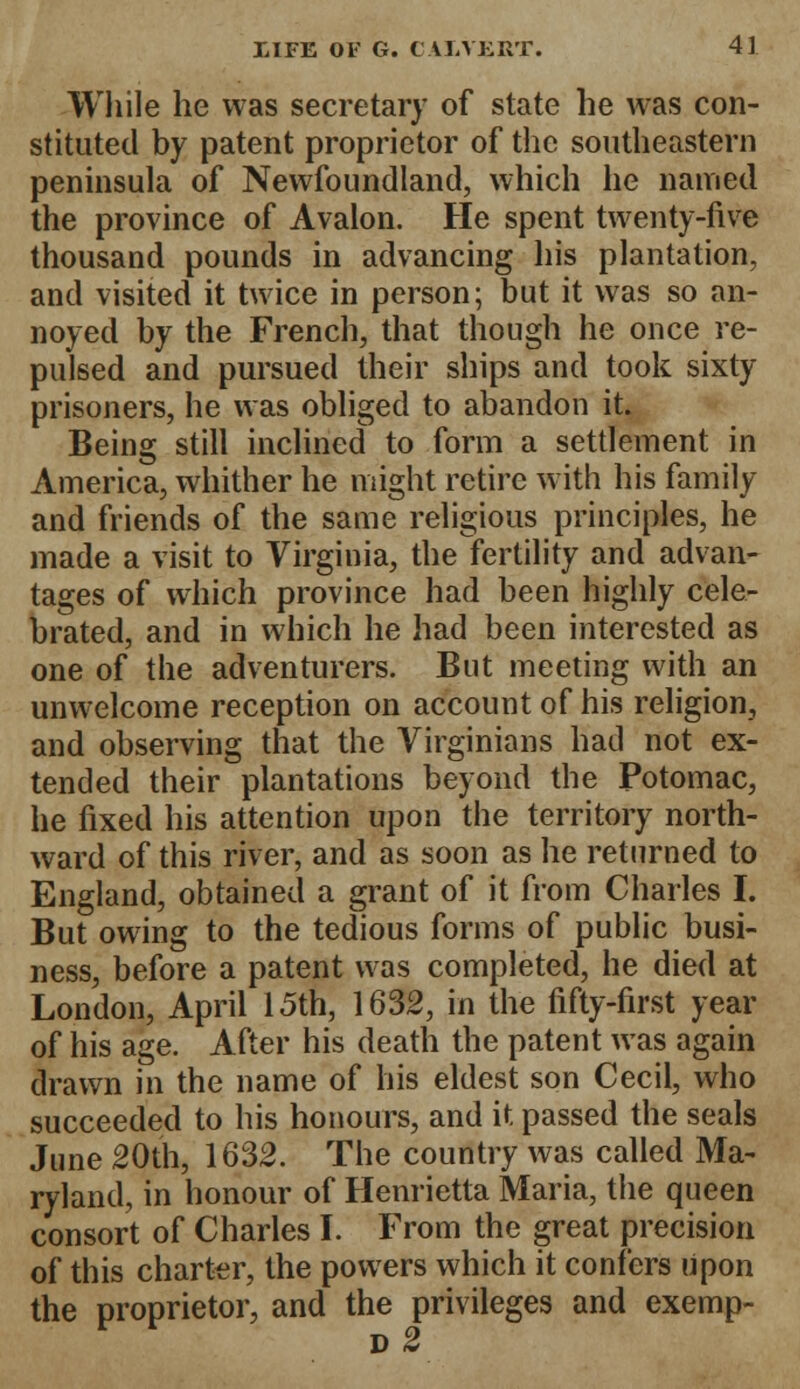 While he was secretary of state he was con- stituted by patent proprietor of the southeastern peninsula of Newfoundland, which he named the province of Avalon. Pie spent twenty-five thousand pounds in advancing his plantation, and visited it twice in person; but it was so an- noyed by the French, that though he once re- pulsed and pursued their ships and took sixty prisoners, he was obliged to abandon it. Being still inclined to form a settlement in America, whither he might retire with his family and friends of the same religious principles, he made a visit to Virginia, the fertility and advan- tages of which province had been highly cele- brated, and in which he had been interested as one of the adventurers. But meeting with an unwelcome reception on account of his religion, and observing that the Virginians had not ex- tended their plantations beyond the Potomac, he fixed his attention upon the territory north- ward of this river, and as soon as he returned to England, obtained a grant of it from Charles I. But owing to the tedious forms of public busi- ness, before a patent was completed, he died at London, April 15th, 1632, in the fifty-first year of his age. After his death the patent was again drawn in the name of his eldest son Cecil, who succeeded to his honours, and it passed the seals June 20th, 1632. The country was called Ma- ryland, in honour of Henrietta Maria, the queen consort of Charles I. From the great precision of this charter, the powers which it confers upon the proprietor, and the privileges and exemp-