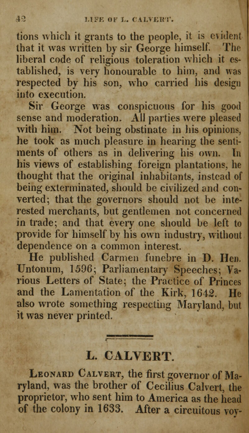 4? MFK 01 L. ('ALViJKT. tions which it grants to the people, it is evident that it was written by sir George himself. The liberal code of religious toleration which it es- tablished, is very honourable to him, and was respected by his son, who carried his design into execution. Sir George was conspicuous for his good sense and moderation. All parties were pleased with him. Not being obstinate in his opinions, he took as much pleasure in hearing the senti- ments of others as in delivering his own. In his views of establishing foreign plantations, he thought that the original inhabitants, instead of being exterminated, should be civilized and con- verted; that the governors should not be inte- rested merchants, but gentlemen not concerned in trade; and that every one should be left to provide for himself by his own industry, without dependence on a common interest. He published Carmen funebre in D. Hen. Untonum, 1596; Parliamentary Speeches; Va- rious Letters of State; the Practice of Princes and the Lamentation of the Kirk, 1642. He also wrote something respecting Maryland, but it was never printed. L. CALVERT. Leonard Calvert, the first governor of Ma- ryland, was the brother of Cecilius Calvert, the proprietor, who sent him to America as the head of the colony in 1633. After a circuitous voy-