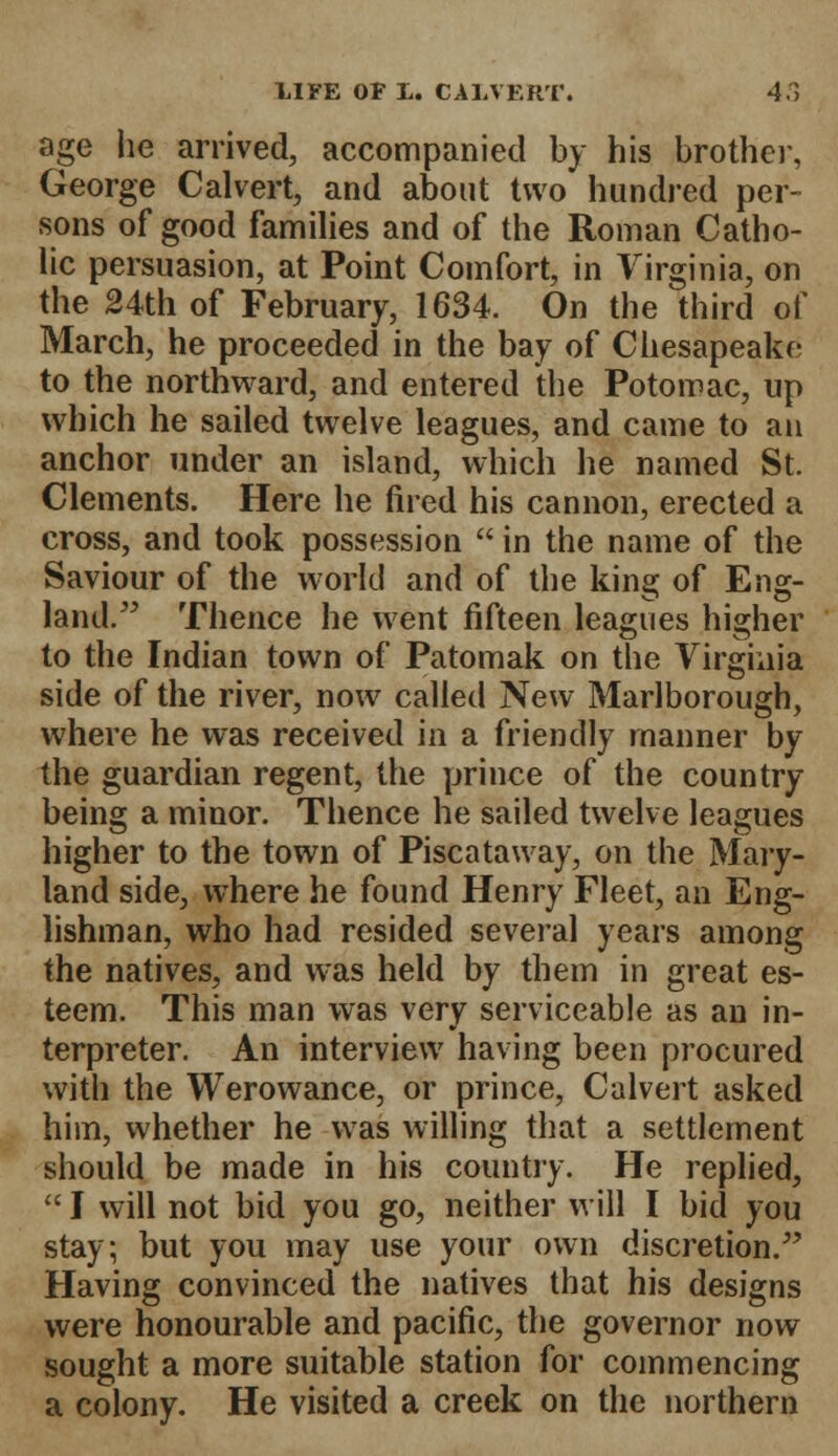 age lie arrived, accompanied by his brother, George Calvert, and about two hundred per- sons of good families and of the Roman Catho- lic persuasion, at Point Comfort, in Virginia, on the 24th of February, 1634. On the third of March, he proceeded in the bay of Chesapeake to the northward, and entered the Potomac, up which he sailed twelve leagues, and came to an anchor under an island, which he named St. Clements. Here he fired his cannon, erected a cross, and took possession  in the name of the Saviour of the world and of the king of Eng- land. Thence he went fifteen leagues higher to the Indian town of Patomak on the Virginia side of the river, now called New Marlborough, where he was received in a friendly manner by the guardian regent, the prince of the country being a minor. Thence he sailed twelve leagues higher to the town of Piscataway, on the Mary- land side, where he found Henry Fleet, an Eng- lishman, who had resided several years among the natives, and was held by them in great es- teem. This man was very serviceable as an in- terpreter. An interview having been procured with the Werowance, or prince, Calvert asked him, whether he was willing that a settlement should be made in his country. He replied,  J will not bid you go, neither will I bid you stay; but you may use your own discretion. Having convinced the natives that his designs were honourable and pacific, the governor now sought a more suitable station for commencing a colony. He visited a creek on the northern