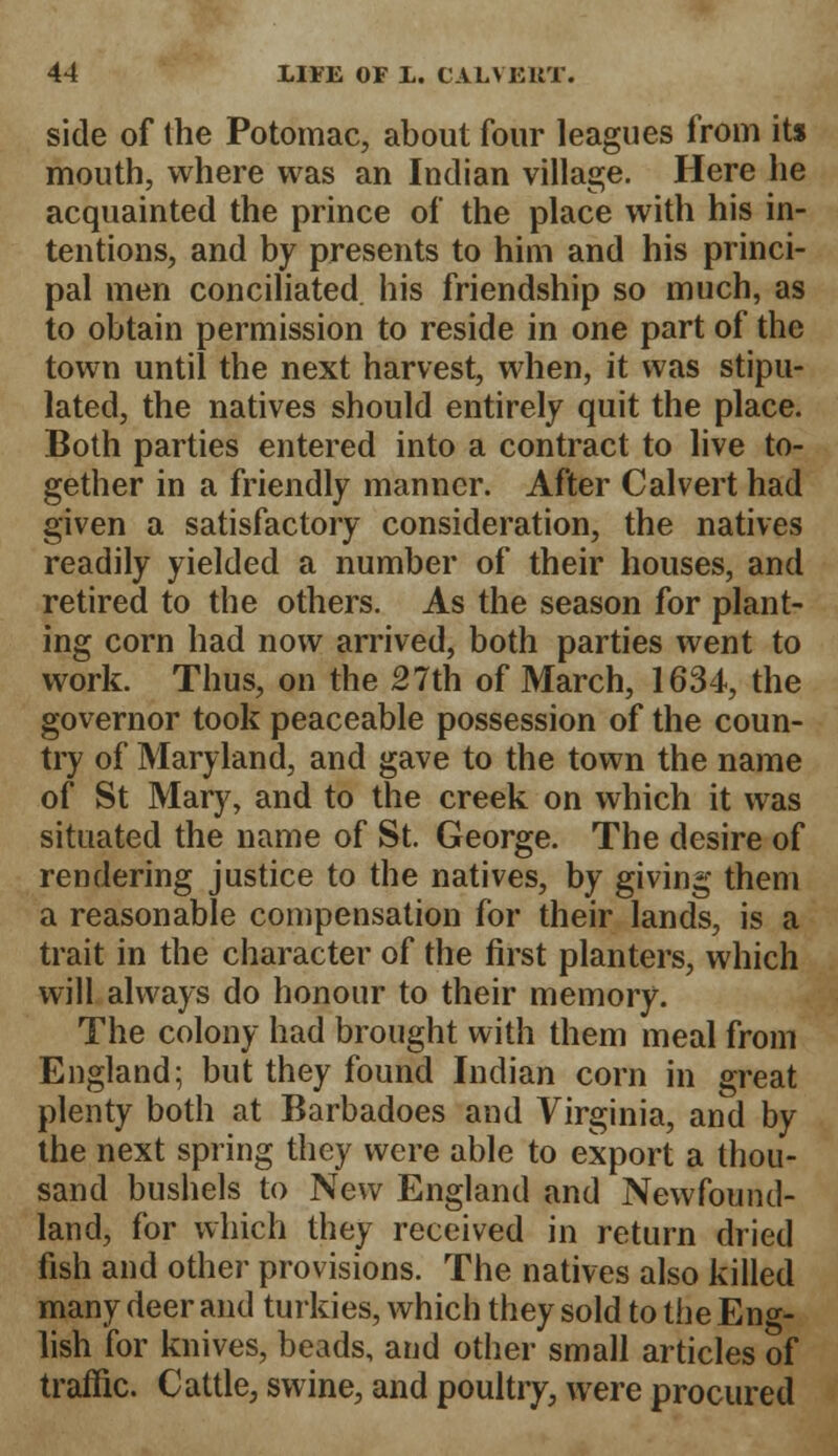 side of the Potomac, about four leagues from it* mouth, where was an Indian village. Here he acquainted the prince of the place with his in- tentions, and by presents to him and his princi- pal men conciliated his friendship so much, as to obtain permission to reside in one part of the town until the next harvest, when, it was stipu- lated, the natives should entirely quit the place. Both parties entered into a contract to live to- gether in a friendly manner. After Calvert had given a satisfactory consideration, the natives readily yielded a number of their houses, and retired to the others. As the season for plant- ing corn had now arrived, both parties went to work. Thus, on the 27th of March, 1634, the governor took peaceable possession of the coun- try of Maryland, and gave to the town the name of St Mary, and to the creek on which it was situated the name of St. George. The desire of rendering justice to the natives, by giving them a reasonable compensation for their lands, is a trait in the character of the first planters, which will always do honour to their memory. The colony had brought with them meal from England; but they found Indian corn in great plenty both at Barbadoes and Virginia, and by the next spring they were able to export a thou- sand bushels to New England and Newfound- land, for which they received in return dried fish and other provisions. The natives also killed many deer and turkies, which they sold to the Eng- lish for knives, beads, and other small articles of traffic. Cattle, swine, and poultry, were procured