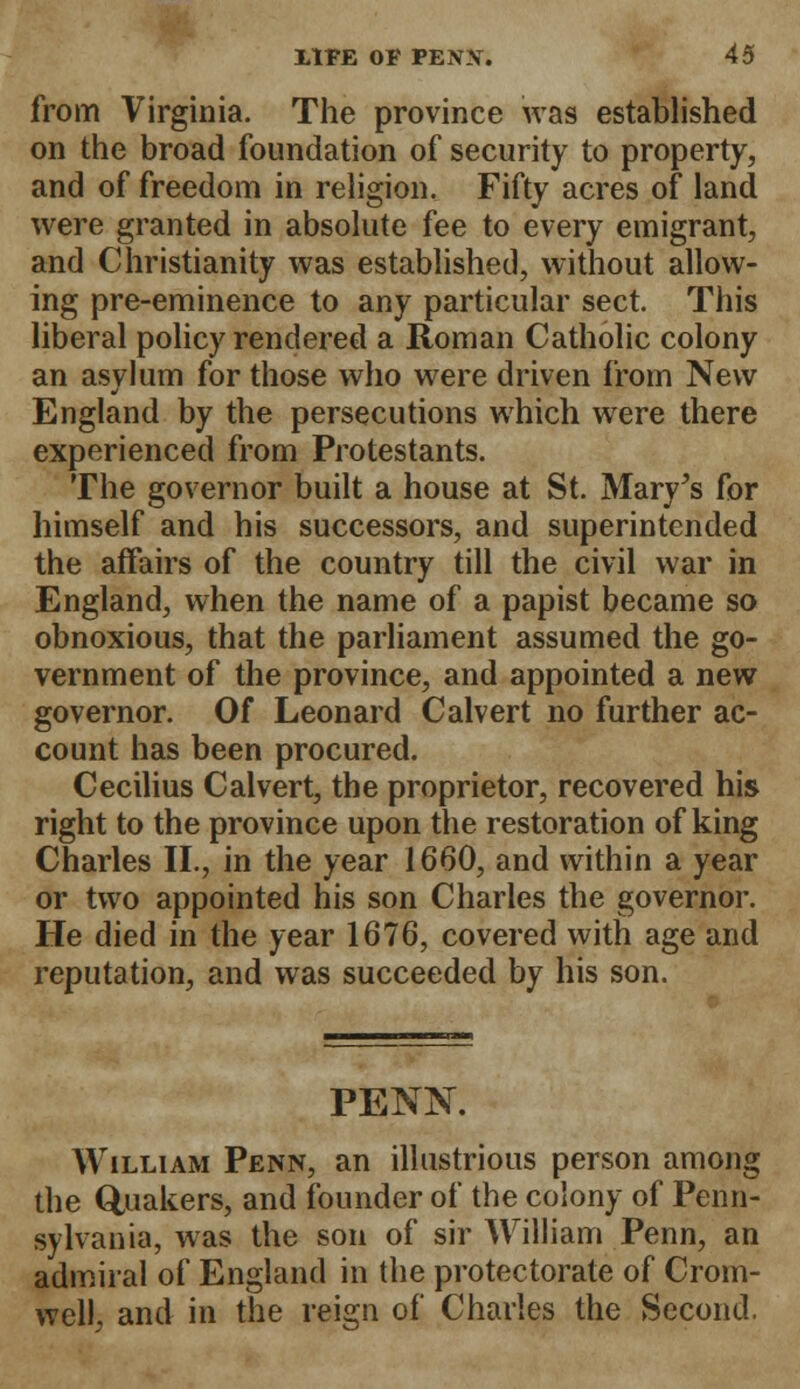 from Virginia. The province was established on the broad foundation of security to property, and of freedom in religion. Fifty acres of land were granted in absolute fee to every emigrant, and Christianity was established, without allow- ing pre-eminence to any particular sect. This liberal policy rendered a Roman Catholic colony an asylum for those who were driven from New England by the persecutions which were there experienced from Protestants. The governor built a house at St. Mary's for himself and his successors, and superintended the affairs of the country till the civil war in England, when the name of a papist became so obnoxious, that the parliament assumed the go- vernment of the province, and appointed a new governor. Of Leonard Calvert no further ac- count has been procured. Cecilius Calvert, the proprietor, recovered his right to the province upon the restoration of king Charles II., in the year 1660, and within a year or two appointed his son Charles the governor. He died in the year 1676, covered with age and reputation, and was succeeded by his son. PENK William Penn, an illustrious person among the Quakers, and founder of the colony of Penn- sylvania, was the son of sir William Penn, an admiral of England in the protectorate of Crom- well, and in the reign of Charles the Second.