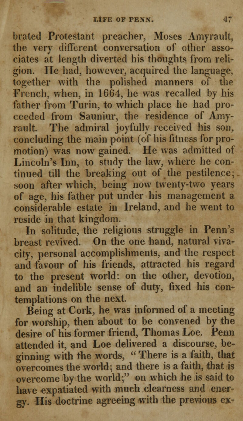 brated Protestant preacher, Moses Amyrault, the very different conversation of other asso- ciates at length diverted his thoughts from reli- gion. He had, however, acquired the language, together with the polished manners of the French, when, in 1664, he was recalled by his father from Turin, to which place he had pro- ceeded from Sauniur, the residence of Amy- rault The admiral joyfully received his son, concluding the main point (of his fitness for pro- motion) was now gained. He was admitted of Lincoln's Inn, to study the law, where he con- tinued till the breaking out of the pestilence;, soon after which, being now twenty-two years of age, his father put under his management a considerable estate in Ireland, and he went to reside in that kingdom. In solitude, the religious struggle in Penn's breast revived. On the one hand, natural viva- city, personal accomplishments, and the respect and favour of his friends, attracted his regard to the present world: on the other, devotion, and an indelible sense of duty, fixed his con- templations on the next. Being at Cork, he was informed of a meeting for worship, then about to be convened by the desire of his former friend, Thomas Loe. Penn attended it, and Loe delivered a discourse, be- ginning with the words,  There is a faith, that overcomes the world; and there is a faith, that is overcome by the world; on which he is said to have expatiated with much clearness and ener- gy. His doctrine agreeing with the previous ex-