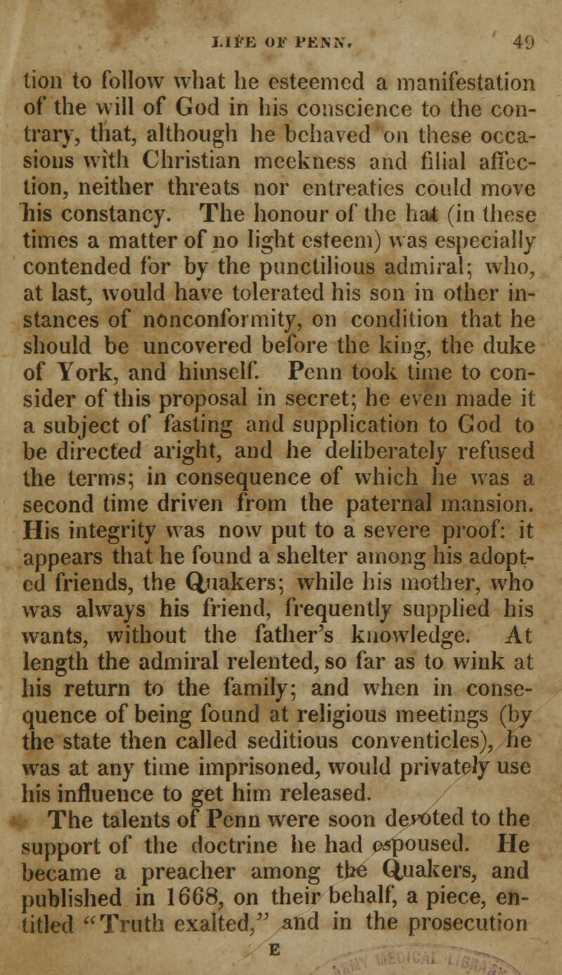 tion to follow what he esteemed a manifestation of the will of God in his conscience to the con- trary, that, although he behaved on these occa- sions with Christian meekness and filial affec- tion, neither threats nor entreaties could move his constancy. The honour of the hat (in these times a matter of no light esteem) was especially contended for by the punctilious admiral; who, at last, would have tolerated his son in other in- stances of nonconformity, on condition that he should be uncovered before the king, the duke of York, and himself. Penn took time to con- sider of this proposal in secret; he even made it a subject of fasting and supplication to God to be directed aright, and he deliberately refused the terms; in consequence of which he was a second time driven from the paternal mansion. His integrity was now put to a severe proof: it appears that he found a shelter among his adopt- ed friends, the Quakers; while his mother, who was always his friend, frequently supplied his wants, without the father's knowledge. At length the admiral relented, so far as to wink at his return to the family; and when in conse- quence of being found at religious meetings (by the state then called seditious conventicles), he was at any time imprisoned, would privately use his influence to get him released. The talents of Penn were soon demoted to the support of the doctrine he had espoused. He became a preacher among the Quakers, and published in 1668, on their behalf, a piece, en- titled Truth exalted, and in the prosecution