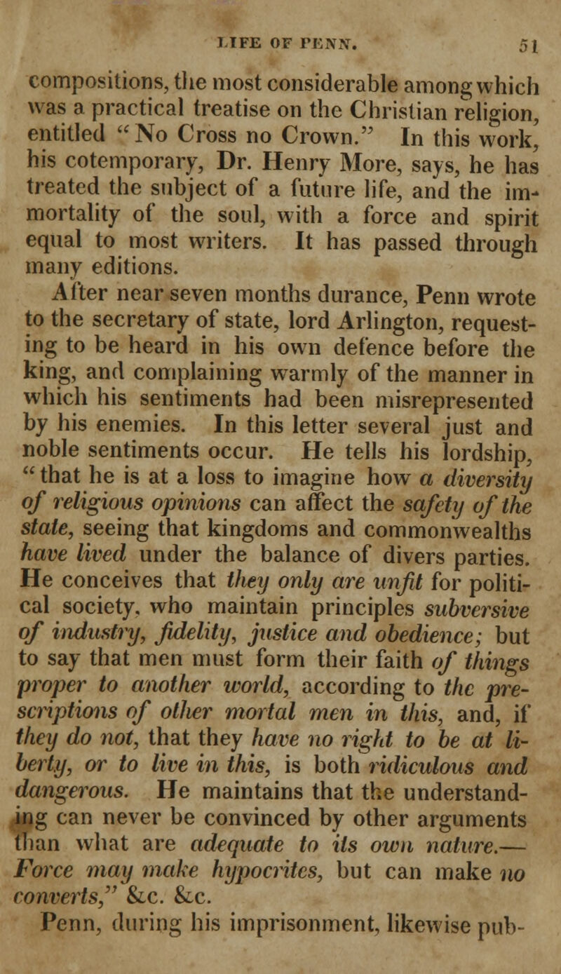 compositions, the most considerable among which was a practical treatise on the Christian religion, entitled No Cross no Crown. In this work' his cotemporary, Dr. Henry More, says, he has treated the subject of a future life, and the im- mortality of the soul, with a force and spirit equal to most writers. It has passed through many editions. After near seven months durance, Penn wrote to the secretary of state, lord Arlington, request- ing to be heard in his own defence before the king, and complaining warmly of the manner in which his sentiments had been misrepresented by his enemies. In this letter several just and noble sentiments occur. He tells his lordship,  that he is at a loss to imagine how a diversity of religious opinions can affect the safety of the stale, seeing that kingdoms and commonwealths have lived under the balance of divers parties. He conceives that they only are unfit for politi- cal society, who maintain principles subversive of industry, fidelity, justice and obedience; but to say that men must form their faith of things proper to another world, according to the pre- scriptions of other mortal men in this, and, if they do not, that they have no right to be at li- berty, or to live in this, is both ridiculous and dangerous. He maintains that the understand- ing can never be convinced by other arguments than what are adequate to Us own nature.— Force may make hypocrites, but can make no converts, &c. &c. Penn, during his imprisonment, likewise pub-