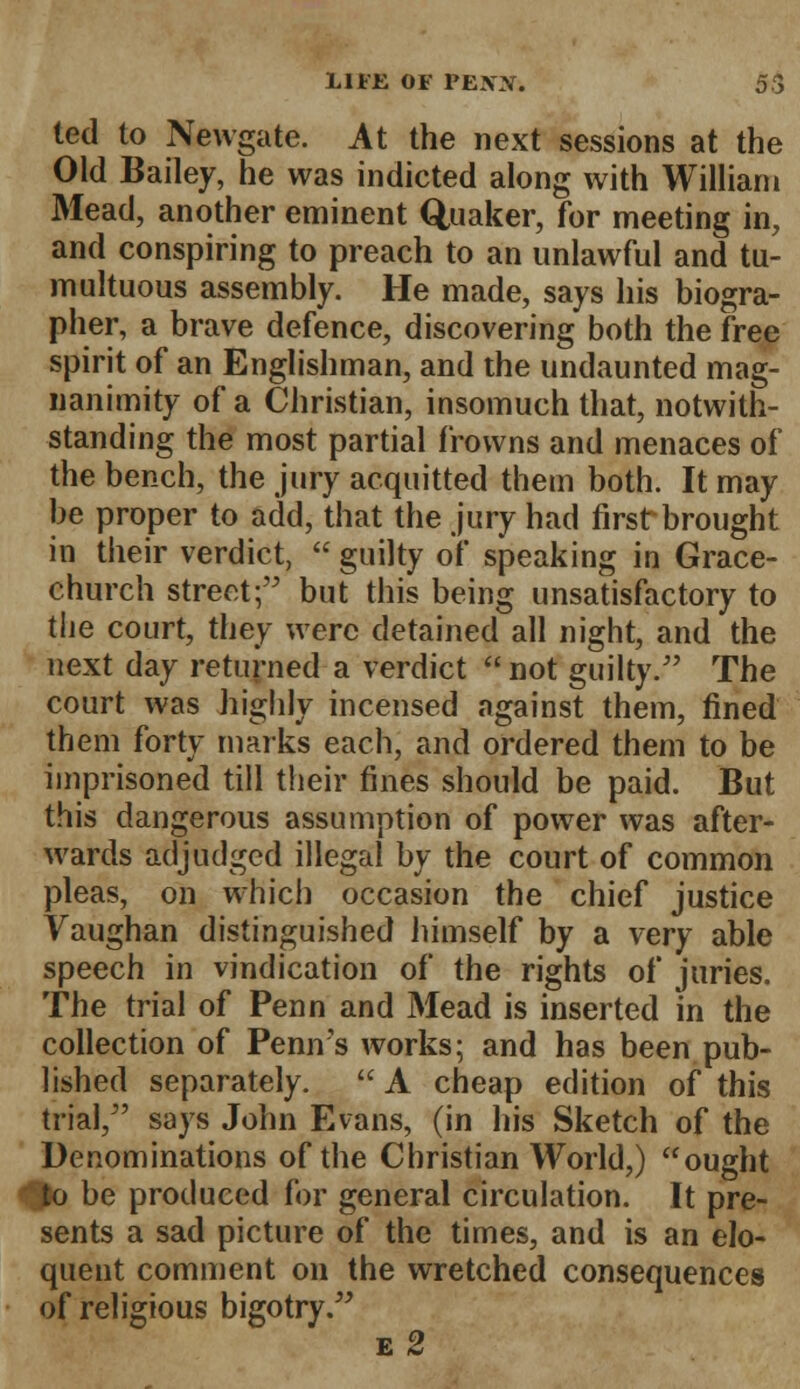 ted to Newgate. At the next sessions at the Old Bailey, he was indicted along with William Mead, another eminent Quaker, for meeting in, and conspiring to preach to an unlawful and tu- multuous assembly. He made, says his biogra- pher, a brave defence, discovering both the free spirit of an Englishman, and the undaunted mag- nanimity of a Christian, insomuch that, notwith- standing the most partial frowns and menaces of the bench, the jury acquitted them both. It may be proper to add, that the jury had first brought in their verdict,  guilty of speaking in Grace- church street; but this being unsatisfactory to the court, they were detained all night, and the next day returned a verdict  not guilty. The court was highly incensed against them, fined them forty marks each, and ordered them to be imprisoned till their fines should be paid. But this dangerous assumption of power was after- wards adjudged illegal by the court of common pleas, on which occasion the chief justice Vaughan distinguished himself by a very able speech in vindication of the rights of juries. The trial of Penn and Mead is inserted in the collection of Penirs works; and has been pub- lished separately. A cheap edition of this trial, says John Evans, (in his Sketch of the Denominations of the Christian World,) ought ♦$o be produced for general circulation. It pre- sents a sad picture of the times, and is an elo- quent comment on the wretched consequences of religious bigotry. e 2
