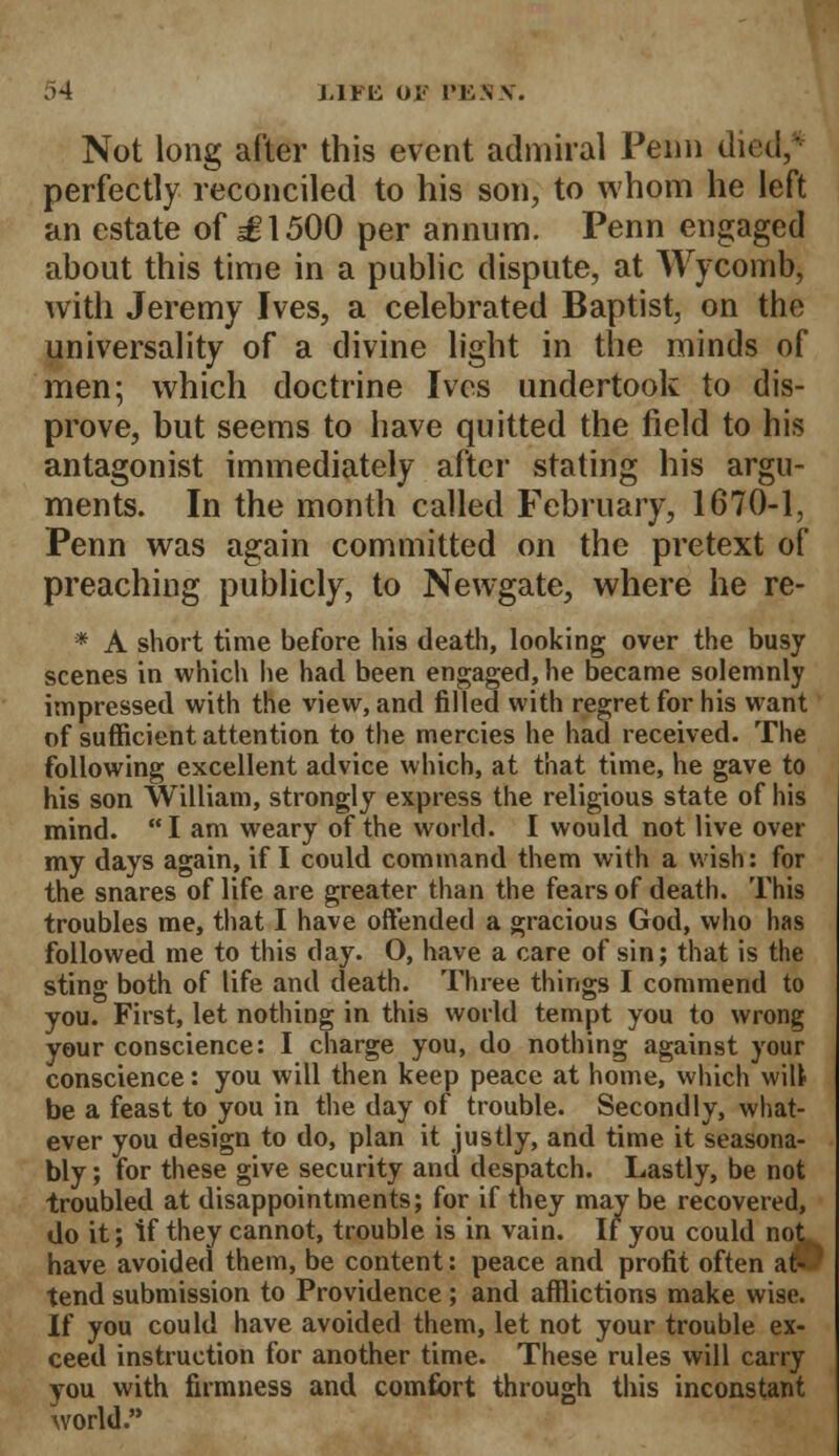 Not long after this event admiral Penn died/ perfectly reconciled to his son, to whom he left an estate of sg!500 per annum. Penn engaged about this time in a public dispute, at Wycomb, with Jeremy Ives, a celebrated Baptist, on the universality of a divine light in the minds of men; which doctrine Ives undertook to dis- prove, but seems to have quitted the field to his antagonist immediately after stating his argu- ments. In the month called February, 1670-1, Penn was again committed on the pretext of preaching publicly, to Newgate, where he re- * A short time before his death, looking over the busy scenes in which he had been engaged, he became solemnly impressed with the view, and filled with regret for his want of sufficient attention to the mercies he had received. The following excellent advice which, at that time, he gave to his son William, strongly express the religious state of his mind. I am weary of the world. I would not live over my days again, if I could command them with a wish: for the snares of life are greater than the fears of death. This troubles me, that I have offended a gracious God, who has followed me to this day. O, have a care of sin; that is the sting both of life and death. Three things I commend to you. First, let nothing in this world tempt you to wrong your conscience: I charge you, do nothing against your conscience: you will then keep peace at home, which wilt be a feast to you in the day of trouble. Secondly, what- ever you design to do, plan it justly, and time it seasona- bly ; for these give security and despatch. Lastly, be not troubled at disappointments; for if they may be recovered, do it; if they cannot, trouble is in vain. If you could no have avoided them, be content: peace and profit often at tend submission to Providence ; and afflictions make wise. If you could have avoided them, let not your trouble ex- ceed instruction for another time. These rules will carry you with firmness and comfort through this inconstant world.