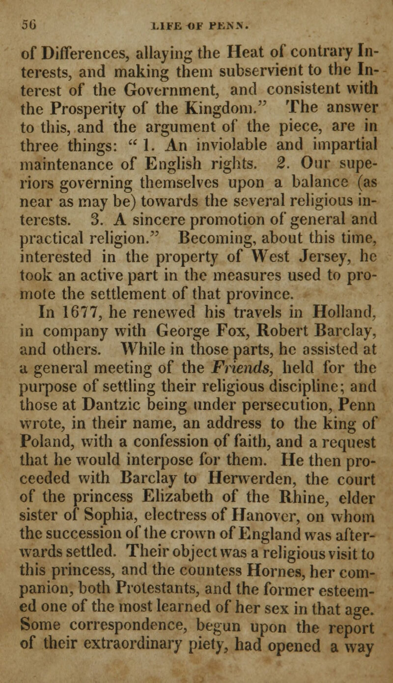 of Differences, allaying the Heat of contrary In- terests, and making them subservient to the In- terest of the Government, and consistent with the Prosperity of the Kingdom. The answer to this, and the argument of the piece, are in three things:  1. An inviolable and impartial maintenance of English rights. 2. Our supe- riors governing themselves upon a balance (as near as may be) towards the several religious in- terests. 3. A sincere promotion of general and practical religion. Becoming, about this time, interested in the property of West Jersey, he took an active part in the measures used to pro- mote the settlement of that province. In 1677, he renewed his travels in Holland, in company with George Fox, Robert Barclay, and others. While in those parts, he assisted at a general meeting of the Friends, held for the purpose of settling their religious discipline; and those at Dantzic being under persecution, Penn wrote, in their name, an address to the king of Poland, with a confession of faith, and a request that he would interpose for them. He then pro- ceeded with Barclay to Herwerden, the court of the princess Elizabeth of the Rhine, elder sister of Sophia, electress of Hanover, on whom the succession of the crown of England was after- wards settled. Their object was a religious visit to this princess, and the countess Homes, her com- panion, both Protestants, and the former esteem- ed one of the most learned of her sex in that age. Some correspondence, begun upon the report of their extraordinary piety, had opened a way