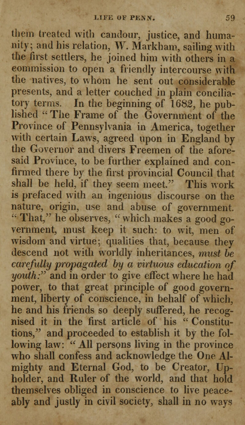 them treated with candour, justice, and huma- nity; and his relation, W. Markham, sailing with the first settlers, he joined him with others in a commission to open a. friendly intercourse with the natives, to whom he sent out considerable presents, and a letter couched in plain concilia- tory terms. In the beginning of 1682, he pub- lished  The Frame of the Government of the Province of Pennsylvania in America, together with certain Laws, agreed upon in England by the Governor and divers Freemen of the afore- said Province, to be further explained and con- firmed there by the first provincial Council that shall be held, if they seem meet. This work is prefaced with an ingenious discourse on the nature, origin, use and abuse of government.  That, he observes,  which makes a good go- vernment, must keep it such: to wit, men of wisdom and virtue; qualities that, because they descend not with worldly inheritances, mast be carefully propagated by a virtuous education of youth: and in order to give effect where he had power, to that great principle of good govern- ment, liberty of conscience, in behalf of which, he and his friends so deeply suffered, he recog- nised it in the first article of his  Constitu- tions, and proceeded to establish it by the fol- lowing law: All persons living in the province who shall confess and acknowledge the One Al- mighty and Eternal God, to be Creator, Up- holder, and Ruler of the world, and that hold themselves obliged in conscience to live peace- ably and justly in civil society, shall in no ways