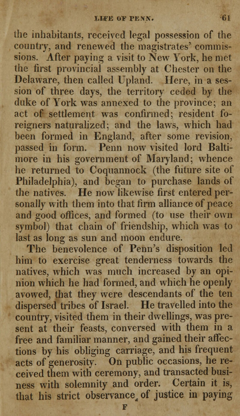 the inhabitants, received legal possession of the country, and renewed the magistrates' commis- sions. After paying a visit to New York, he met the first provincial assembly at Chester on the Delaware, then called Upland. Here, in a ses- sion of three days, the territory ceded by the duke of York was annexed to the province; an act of settlement was confirmed; resident fo- reigners naturalized; and the laws, which had been formed in England, after some revision, passed in form. Penn now visited lord Balti- more in his government of Maryland; whence he returned to Coquannock (the future site of Philadelphia), and began to purchase lands of the natives. He now likewise first entered per- sonally with them into that firm alliance of peace and good offices, and formed (to use their own symbol) that chain of friendship, which was to last as long as sun and moon endure. The benevolence of Penn's disposition led him to exercise great tenderness towards the natives, which was much increased by an opi- nion which he had formed, and which he openly avowed, that they were descendants of the ten dispersed tribes of Israel. He travelled into the country, visited them in their dwellings, was pre- sent at their feasts, conversed with them in a free and familiar manner, and gained their affec- tions by his obliging carriage, and his frequent acts of generosity. On public occasions, he re- ceived them with ceremony, and transacted busi- ness with solemnity and order. Certain it is, that his strict observance, of justice in paying F