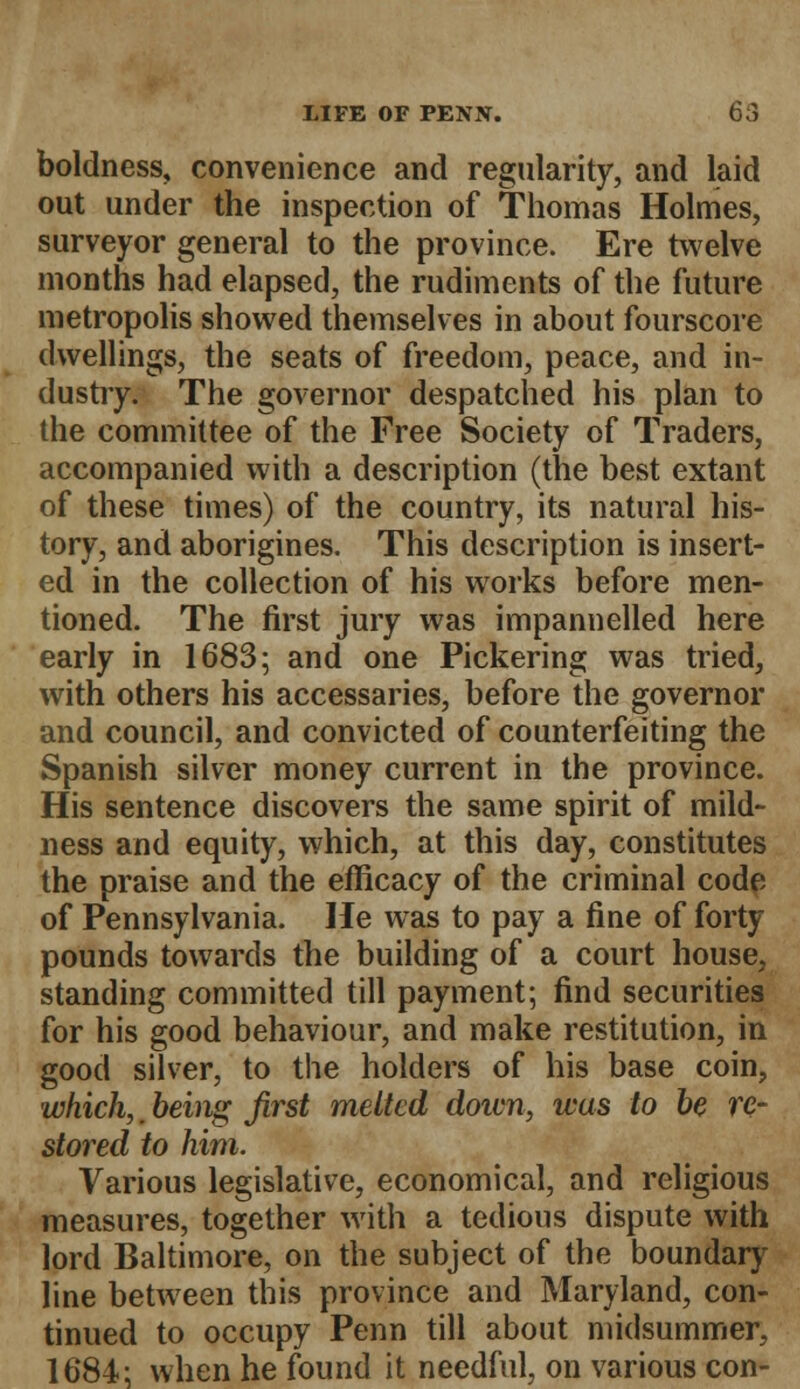 boldness, convenience and regularity, and laid out under the inspection of Thomas Holmes, surveyor general to the province. Ere twelve months had elapsed, the rudiments of the future metropolis showed themselves in about fourscore dwellings, the seats of freedom, peace, and in- dustry. The governor despatched his plan to the committee of the Free Society of Traders, accompanied with a description (the best extant of these times) of the country, its natural his- tory, and aborigines. This description is insert- ed in the collection of his works before men- tioned. The first jury was impannelled here early in 1683; and one Pickering was tried, with others his accessaries, before the governor and council, and convicted of counterfeiting the Spanish silver money current in the province. His sentence discovers the same spirit of mild- ness and equity, which, at this day, constitutes the praise and the efficacy of the criminal code of Pennsylvania. He was to pay a fine of forty pounds towards the building of a court house, standing committed till payment; find securities for his good behaviour, and make restitution, in good silver, to the holders of his base coin, which, being first melted down, was to be re- stored to him. Various legislative, economical, and religious measures, together with a tedious dispute with lord Baltimore, on the subject of the boundary line between this province and Maryland, con- tinued to occupy Penn till about midsummer, 1684; when he found it needful, on various con-