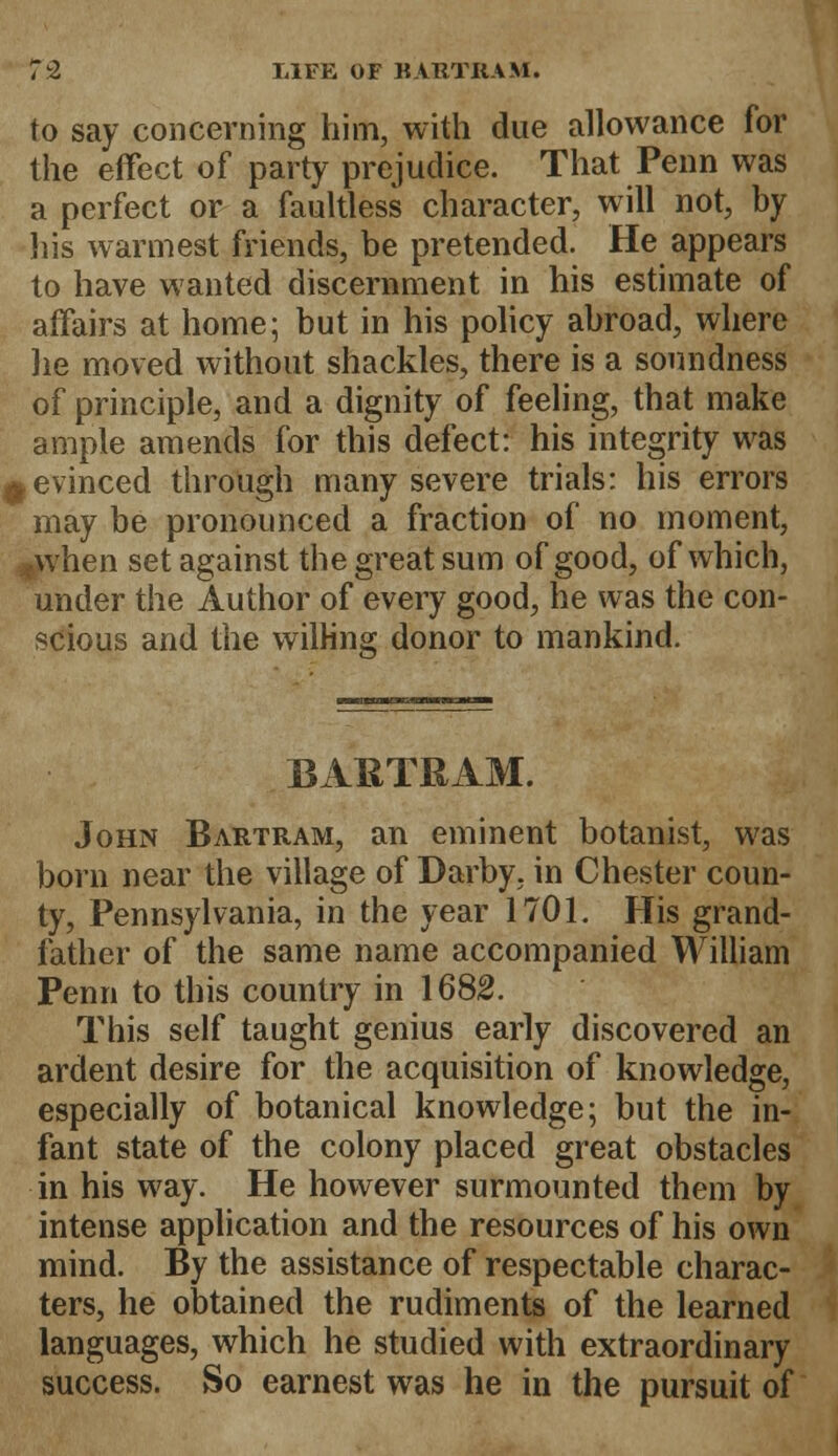 to say concerning him, with due allowance for the effect of party prejudice. That Penn was a perfect or a faultless character, will not, by his warmest friends, be pretended. He appears to have wanted discernment in his estimate of affairs at home; but in his policy abroad, where he moved without shackles, there is a soundness of principle, and a dignity of feeling, that make ample amends for this defect: his integrity was ^evinced through many severe trials: his errors may be pronounced a fraction of no moment, when set against the great sum of good, of which, under the Author of every good, he was the con- scious and the willing donor to mankind. BAKTRAM. John Bartram, an eminent botanist, was born near the village of Darby, in Chester coun- ty, Pennsylvania, in the year 1701. His grand- father of the same name accompanied William Penn to this country in 1682. This self taught genius early discovered an ardent desire for the acquisition of knowledge, especially of botanical knowledge; but the in- fant state of the colony placed great obstacles in his way. He however surmounted them by intense application and the resources of his own mind. By the assistance of respectable charac- ters, he obtained the rudiments of the learned languages, which he studied with extraordinary success. So earnest was he in the pursuit of