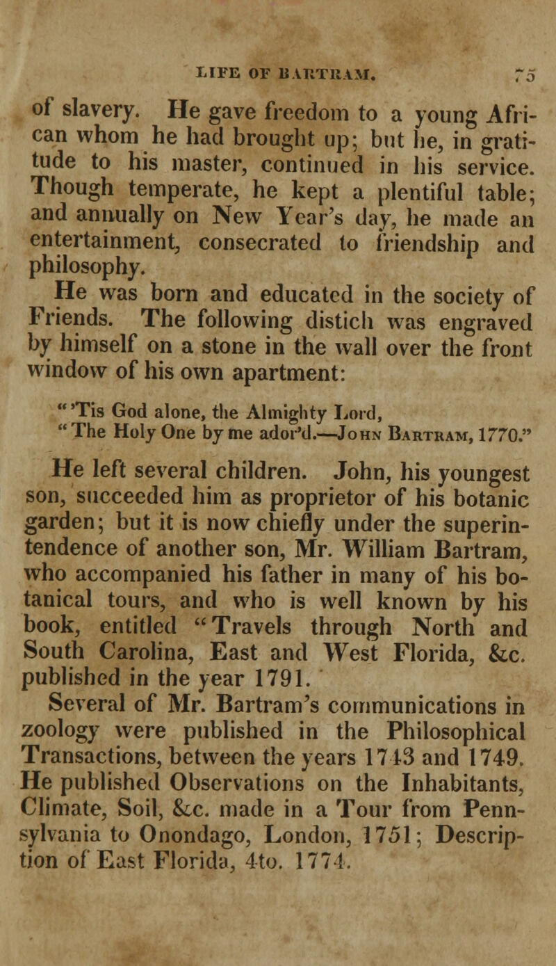 of slavery. He gave freedom to a young Afri- can whom he had brought up; but lie, in grati- tude to his master, continued in his service. Though temperate, he kept a plentiful table; and annually on New Year's day, he made an entertainment, consecrated to friendship and philosophy. He was born and educated in the society of Friends. The following distich was engraved by himself on a stone in the wall over the front window of his own apartment: 'Tis God alone, the Almighty Lord, The Holy One by me ador'd.—John Bartram, 1770. He left several children. John, his youngest son, succeeded him as proprietor of his botanic garden; but it is now chiefly under the superin- tendence of another son, Mr. William Bartram, who accompanied his father in many of his bo- tanical tours, and who is well known by his book, entitled Travels through North and South Carolina, East and West Florida, &c. published in the year 1791. Several of Mr. Bartram's communications in zoology were published in the Philosophical Transactions, between the years 1713 and 1749. He published Observations on the Inhabitants, Climate, Soil, &lc. made in a Tour from Penn- sylvania to Onondago, London, 1751; Descrip- tion of East Florida, 4to. 177-1.