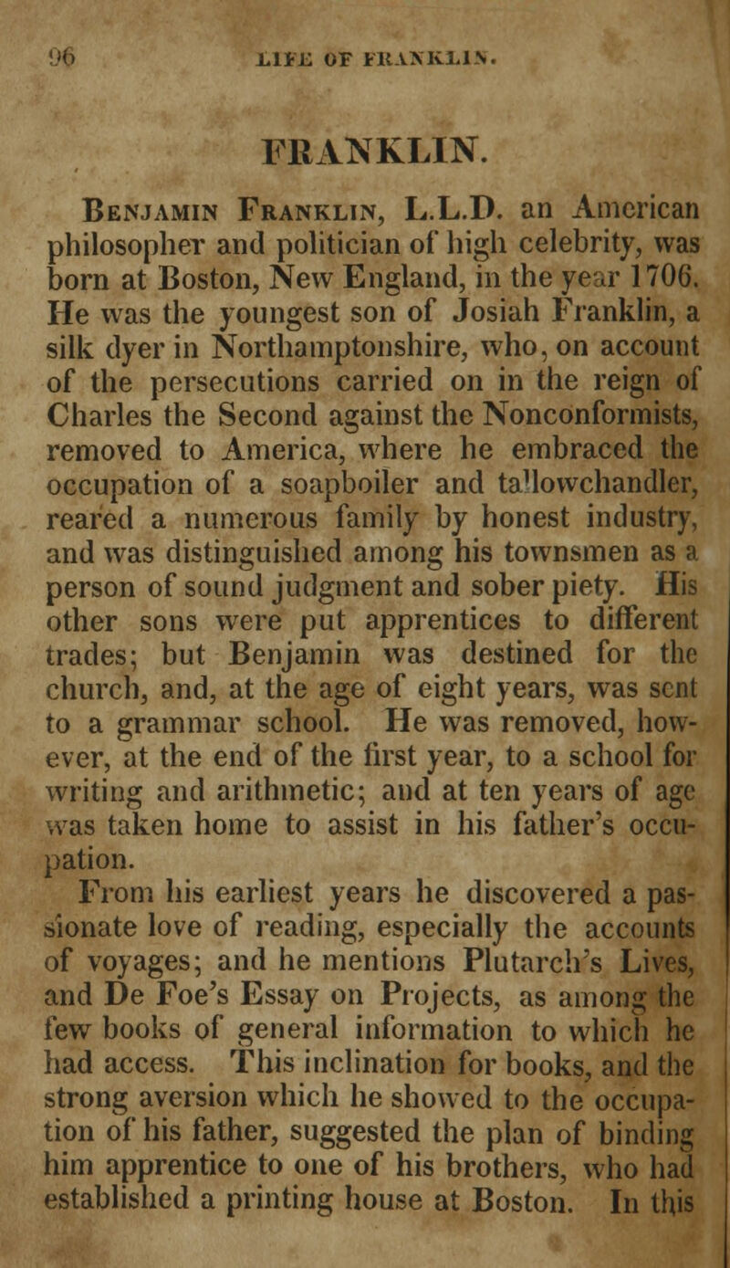 -Lli'll OF HtAMvl.l\. FRANKLIN. Benjamin Franklin, L.L.D. an American philosopher and politician of high celebrity, was born at Boston, New England, in the year 1706. He was the youngest son of Josiah Franklin, a silk dyer in Northamptonshire, who, on account of the persecutions carried on in the reign of Charles the Second against the Nonconformists, removed to America, where he embraced the occupation of a soapboiler and taHowchandler, reared a numerous family by honest industry, and was distinguished among his townsmen as a person of sound judgment and sober piety. His other sons were put apprentices to different trades; but Benjamin was destined for the church, and, at the age of eight years, was sent to a grammar school. He was removed, how- ever, at the end of the first year, to a school for writing and arithmetic; and at ten years of age was taken home to assist in his father's occu- pation. From his earliest years he discovered a pas- sionate love of reading, especially the accounts of voyages; and he mentions Plutarch's Lives, and De Foe's Essay on Projects, as among the few books of general information to which he had access. This inclination for books, and the strong aversion which he showed to the occupa- tion of his father, suggested the plan of binding him apprentice to one of his brothers, who had established a printing house at Boston. In this