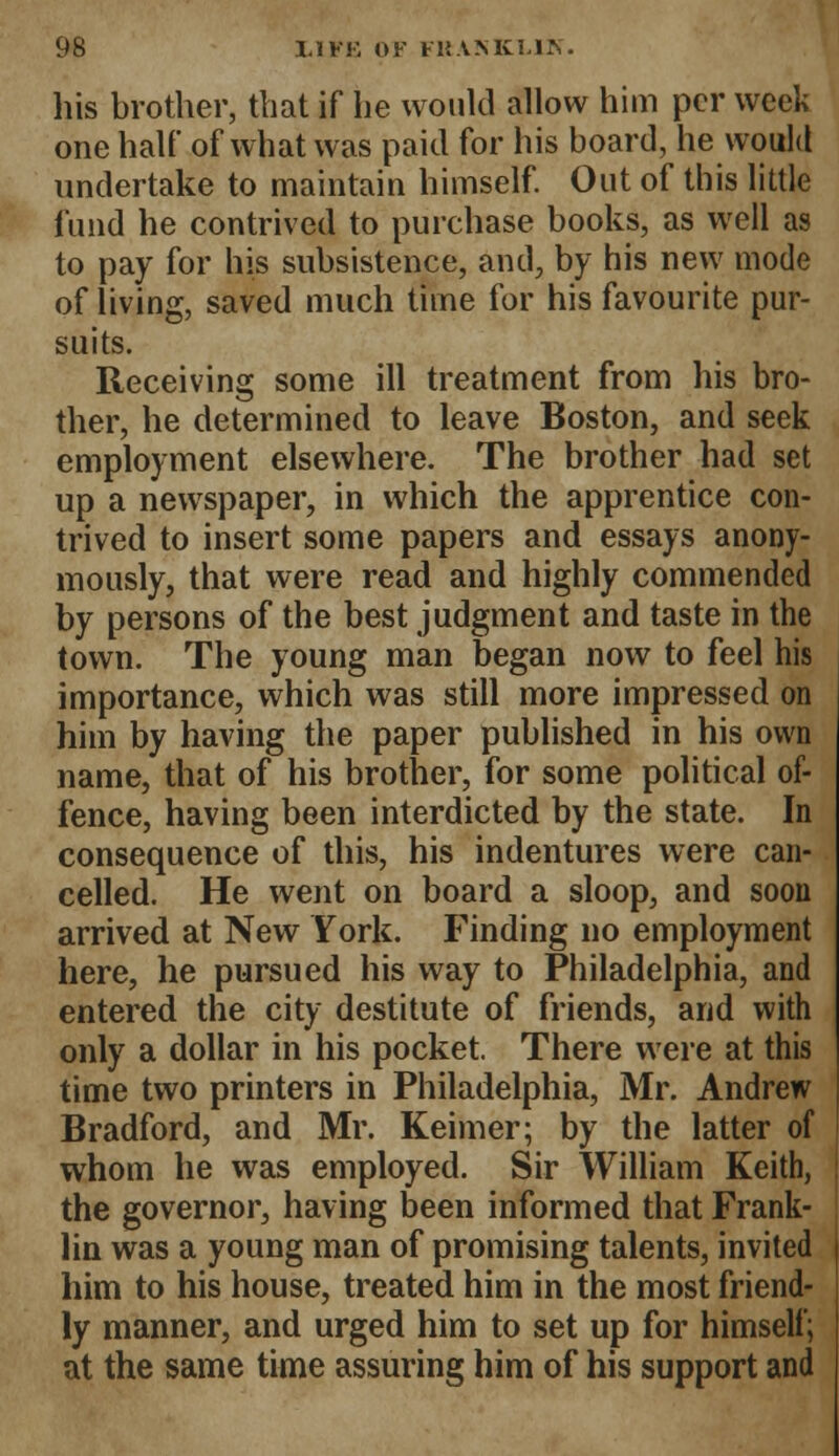 his brother, that if he would allow him per week one half of what was paid for his board, he would undertake to maintain himself. Out of this little fund he contrived to purchase books, as well as to pay for his subsistence, and, by his new mode of living, saved much time for his favourite pur- suits. Receiving some ill treatment from his bro- ther, he determined to leave Boston, and seek employment elsewhere. The brother had set up a newspaper, in which the apprentice con- trived to insert some papers and essays anony- mously, that were read and highly commended by persons of the best judgment and taste in the town. The young man began now to feel his importance, which was still more impressed on him by having the paper published in his own name, that of his brother, for some political of- fence, having been interdicted by the state. In consequence of this, his indentures were can- celled. He went on board a sloop, and soon arrived at New York. Finding no employment here, he pursued his way to Philadelphia, and entered the city destitute of friends, and with only a dollar in his pocket. There were at this time two printers in Philadelphia, Mr. Andrew Bradford, and Mr. Keimer; by the latter of whom he was employed. Sir William Keith, the governor, having been informed that Frank- lin was a young man of promising talents, invited him to his house, treated him in the most friend- ly manner, and urged him to set up for himself; at the same time assuring him of his support and