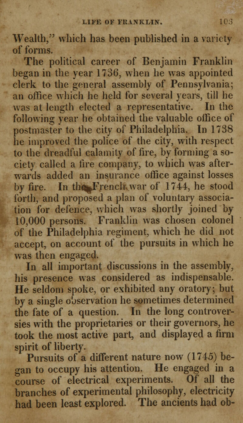 Wealth/' which has been published in a variety of forms. The political career of Benjamin Franklin began in the year 1736, when he was appointed clerk to the general assembly of Pennsylvania; an office which he held for several years, till he was at length elected a representative. In the following year he obtained the valuable office of postmaster to the city of Philadelphia. In 1738 he improved the police of the city, with respect to the dreadful calamity of fire, by forming a so- ciety called a fire company, to which was after- wards added an insurance office against losses by fire. In tb^French..war of 1744, he stood forth, and proposed a plan of voluntary associa- tion for defence, which was shortly joined by 10,000 persons. Franklin was chosen colonel of the Philadelphia regiment, which he did not accept, on account of the pursuits in which he was then engaged. In all important discussions in the assembly, his presence was considered as indispensable. He seldom spoke, or exhibited any oratory; but by a single observation he sometimes determined the fate of a question. In the long controver- sies with the proprietaries or their governors, he took the most active part, and displayed a firm spirit of liberty. Pursuits of a different nature now (1745) be- gan to occupy his attention. He engaged in a course of electrical experiments. Of all the branches of experimental philosophy, electricity had been least explored. The ancients had ob-