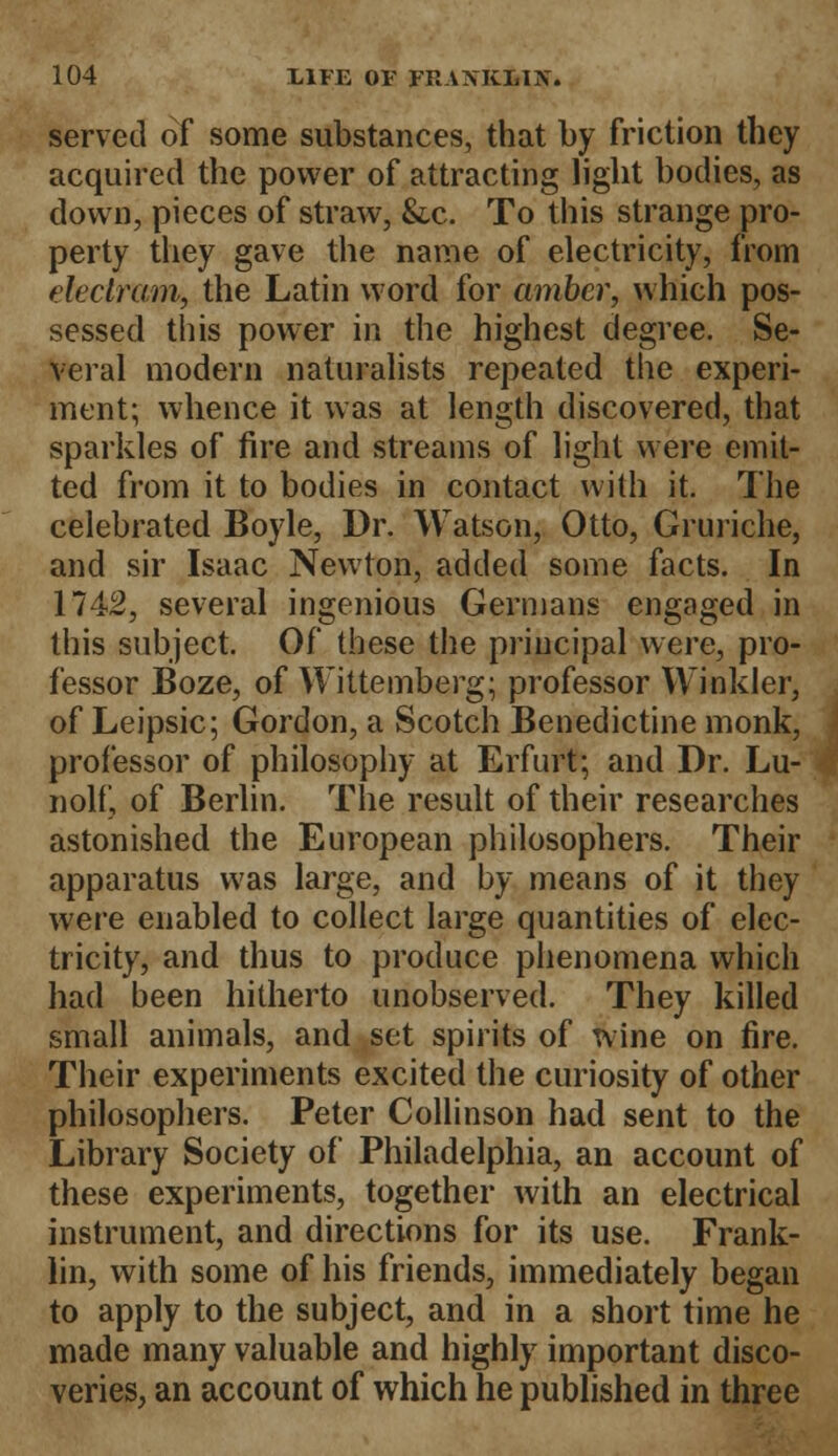 served of some substances, that by friction they acquired the power of attracting light bodies, as down, pieces of straw, &c. To this strange pro- perty they gave the name of electricity, from eleclram, the Latin word for amber, which pos- sessed this power in the highest degree. Se- veral modern naturalists repeated the experi- ment; whence it was at length discovered, that sparkles of fire and streams of light were emit- ted from it to bodies in contact with it. The celebrated Boyle, Dr. Watson, Otto, Gruriche, and sir Isaac Newton, added some facts. In 1742, several ingenious Germans engaged in this subject. Of these the principal were, pro- fessor Boze, of Wittemberg; professor Winkler, of Leipsic; Gordon, a Scotch Benedictine monk, professor of philosophy at Erfurt; and Dr. Lu- nolf, of Berlin. The result of their researches astonished the European philosophers. Their apparatus was large, and by means of it they were enabled to collect large quantities of elec- tricity, and thus to produce phenomena which had been hitherto unobserved. They killed small animals, and set spirits of wine on fire. Their experiments excited the curiosity of other philosophers. Peter Collinson had sent to the Library Society of Philadelphia, an account of these experiments, together with an electrical instrument, and directions for its use. Frank- lin, with some of his friends, immediately began to apply to the subject, and in a short time he made many valuable and highly important disco- veries, an account of which he published in three